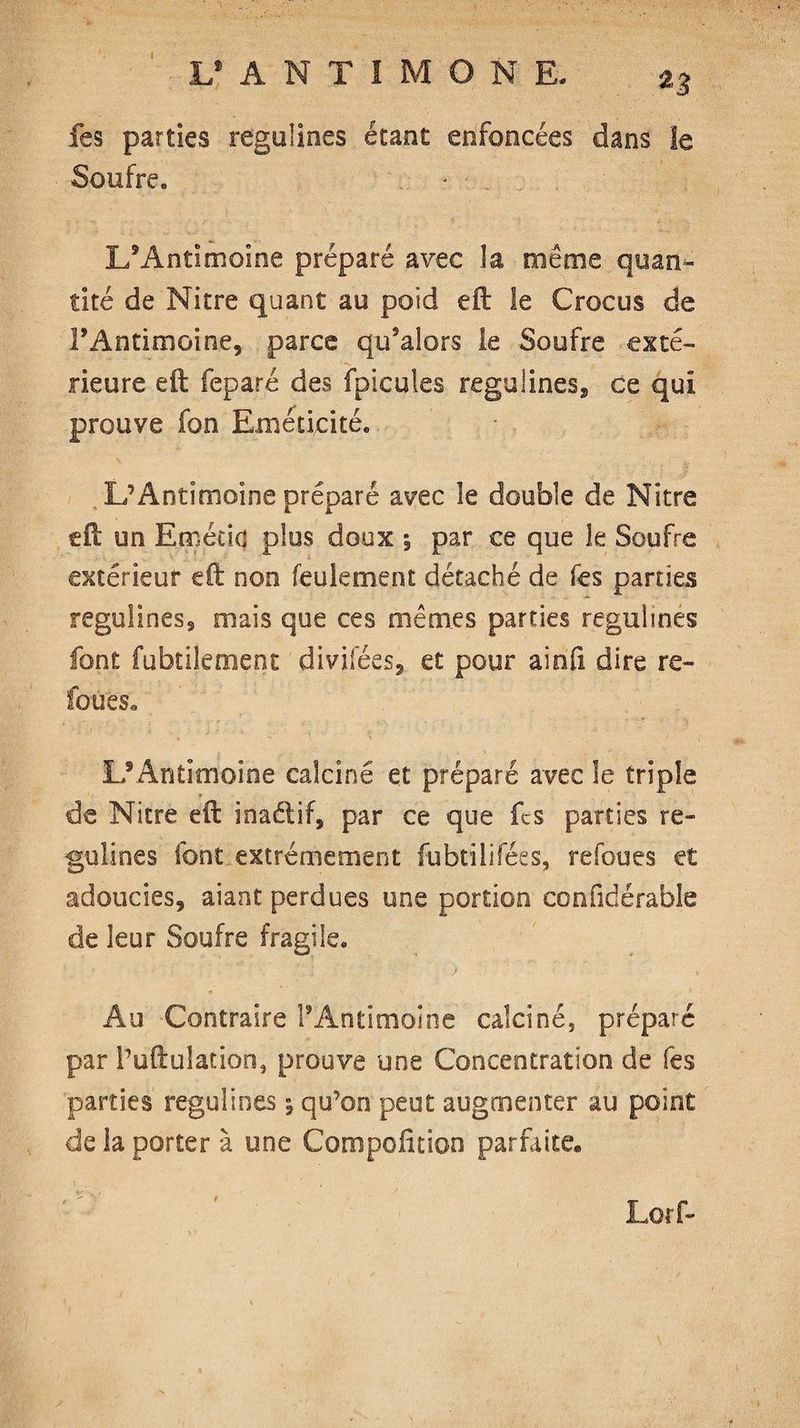 fes parties regulines étant enfoncées dans le Soufre. L’Antimoine préparé avec la même quan¬ tité de Nitre quant au poîd eft le Crocus de FAntimoine, parce qu’alors le Soufre exté¬ rieure eft feparé des fpicules regulines, ce qui prouve fon Eméticité. L’Antimoine préparé avec îe double de Nitre eft un Emécid plus doux ; par ce que le Soufre extérieur eft non feulement détaché de fes parties regulines, mais que ces mêmes parties regulines font fubtilement divifées, et pour ainfi dire re¬ lou es,, L9 Antimoine calcine et préparé avec le triple * de Nitre eft inaétif, par ce que fes parties re¬ gulines font extrêmement fubtilifées, refoues et adoucies, aiant perdues une portion conûdérable de leur Soufre fragile. Au Contraire l’Antimoine calciné, préparé par l’uftulation, prouve une Concentration de fes parties regulines 5 qu’on peut augmenter au point de la porter à une Compolition parfaite. ' - ' Lorf- 1*