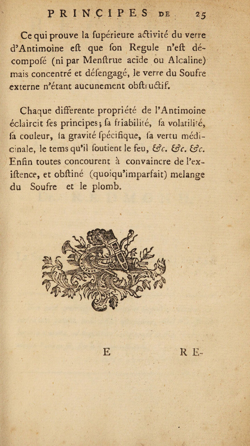 Ce qui prouve la fupérieure aélivité du verre d5Antimoine eft que Ton Régulé n’eft dé- compofé (ni par Menftrue acide ou Alcaline) mais concentré et défengagé, le verre du Soufre externe notant aucunement obftrudif. Chaque differente propriété de l’Antimoine éclaircit fes principes; fa friabilité, fa volatili-é, fa couleur, la gravité fpécifique, fa vertu médi¬ cinale, le tems qu’il foutient le feu, ?c. &ct &c. Enfin toutes concourent à convaincre de l’ex» iflence, et obftiné (quoiqu’imparfait) melange du Soufre et le plomb* E R E- »