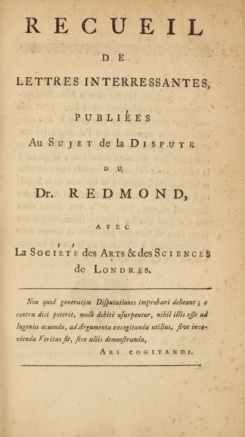 RECUEIL D E LETTRES INTERRESSANTES, PUBLIÉES Au Sujet de la Di sp.ute » vf Dr. REDMOND, AVEC t r La Société des Arts & des S c i e n c e $ t ■ \ de L o N D R E S® I Non quad generatim Difputationes improbari debeant ; e contra dici poterit, modo débité ufurpentur, nihil illis ejfe ad Ingénia acuenday ad Argumenta excogitanda utilius, five inve* nienda Veritas /it, five aliis demonfiranday Ars cogitandi.