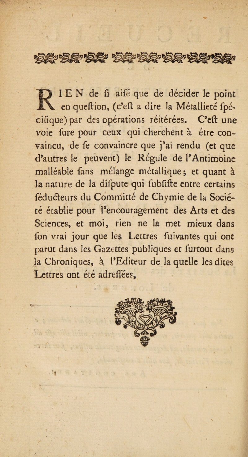 RIEN de fi aife que de décider le point en queflion, (c’efi: a dire la Métallieté fpé- cifique)par des opérations réitérées. C’efi: une voie fure pour ceux qui cherchent à être con¬ vaincu, de fe convaincre que j’ai rendu (et que d’autres le peuvent) le Régule de l’Antimoine malléable fans mélange métallique * et quant à la nature de la difpute qui fubfifte entre certains fédu&eurs du Committé de Chymie de la Socié¬ té établie pour l’encouragement des Arts et des Sciences, et moi, rien ne la met mieux dans fon vrai jour que les Lettres fuivantes qui ont parut dans les Gazettes publiques et furtout dans la Chroniques, à l’Editeur de laquelle les dites Lettres ont été adreflfées.