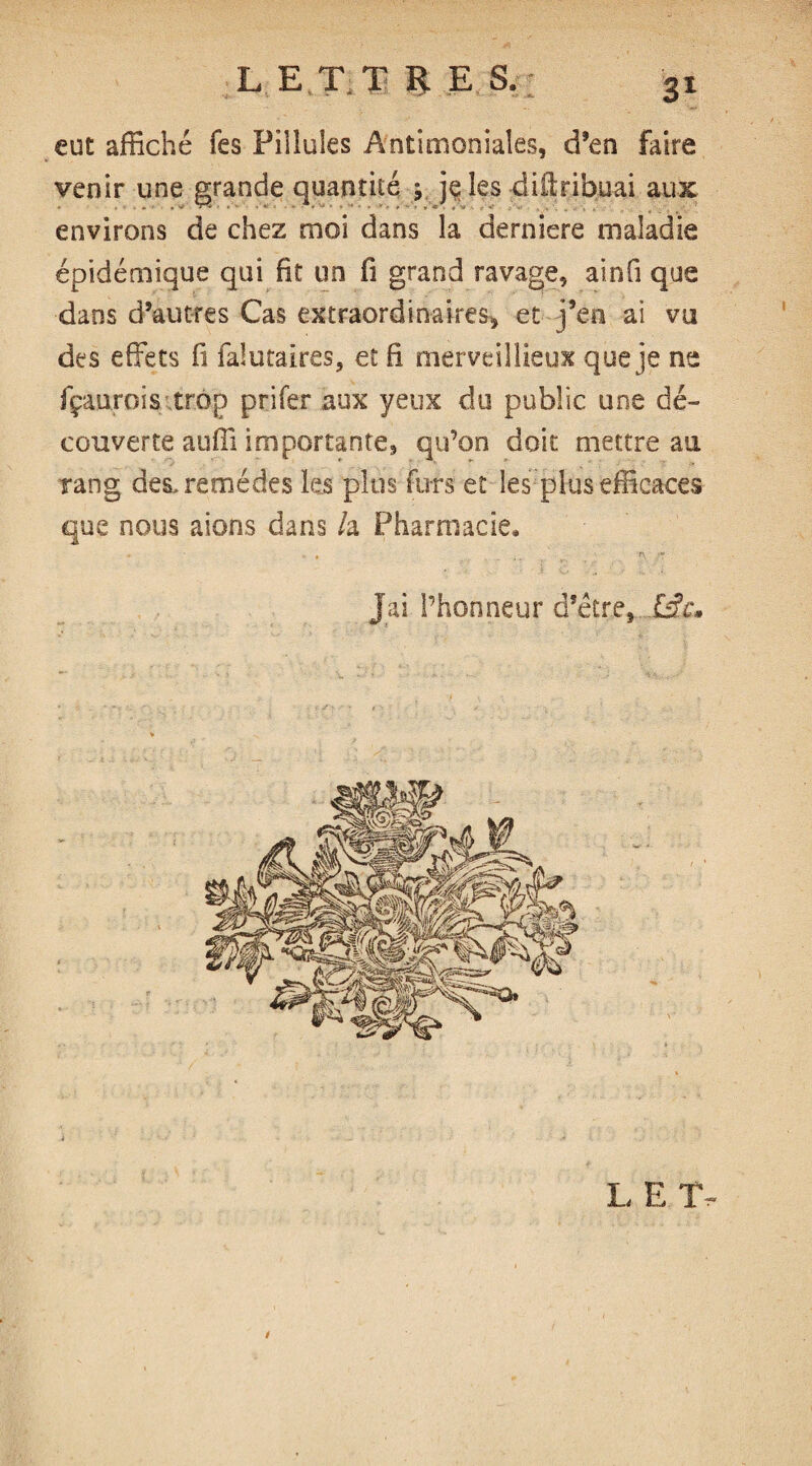 L ET.T ÜES eut affiché Tes Pillules Antimoniales, d’en faire venir une grande quantité ; je les diftribuai aux environs de chez moi dans la derniere maladie épidémique qui fit un fi grand ravage, ainfi que dans d’autres Cas extraordinaires, et j’en ai vu des effets fi ialutaires, et fi merveillieux que je ne fçaurois trop prifer aux yeux du public, une dé¬ couverte auffi importante, qu’on doit mettre au rang des, remèdes les plus furs et les plus efficaces que nous aions dans h Pharmacie* Jai l’honneur d’être, £fr, L E TV /