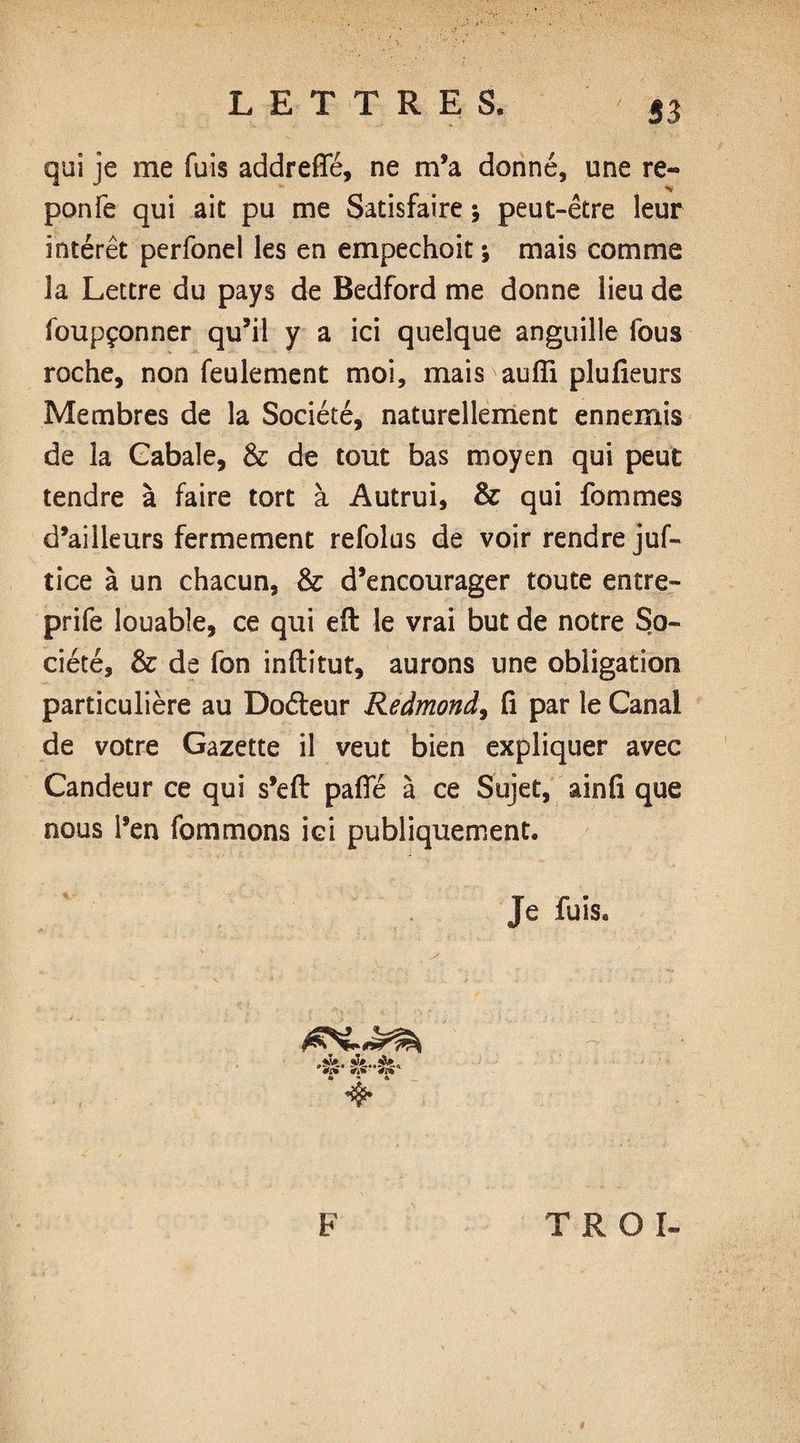 S3 qui je me fuis addrefîe, ne m’a donné, une re¬ po nié qui ait pu me Satisfaire ; peut-être leur intérêt perfonel les en empechoit ; mais comme 3a Lettre du pays de Bedford me donne lieu de foupçonner qu’il y a ici quelque anguille fous roche, non feulement moi, mais aufïi plufieurs Membres de la Société, naturellement ennemis de la Cabale, & de tout bas moyen qui peut tendre à faire tort à Autrui, & qui fommes d’ailleurs fermement refolus de voir rendre juf- tice à un chacun, & d’encourager toute entre- prife louable, ce qui eft le vrai but de notre So¬ ciété, & de fon inftitut, aurons une obligation particulière au Doéteur Redmond, fi par le Canal de votre Gazette il veut bien expliquer avec Candeur ce qui s’efi: pafle à ce Sujet, ainfi que nous l’en fommons ici publiquement. Je fuis. ,sS». ’<(î F T R O I- 8