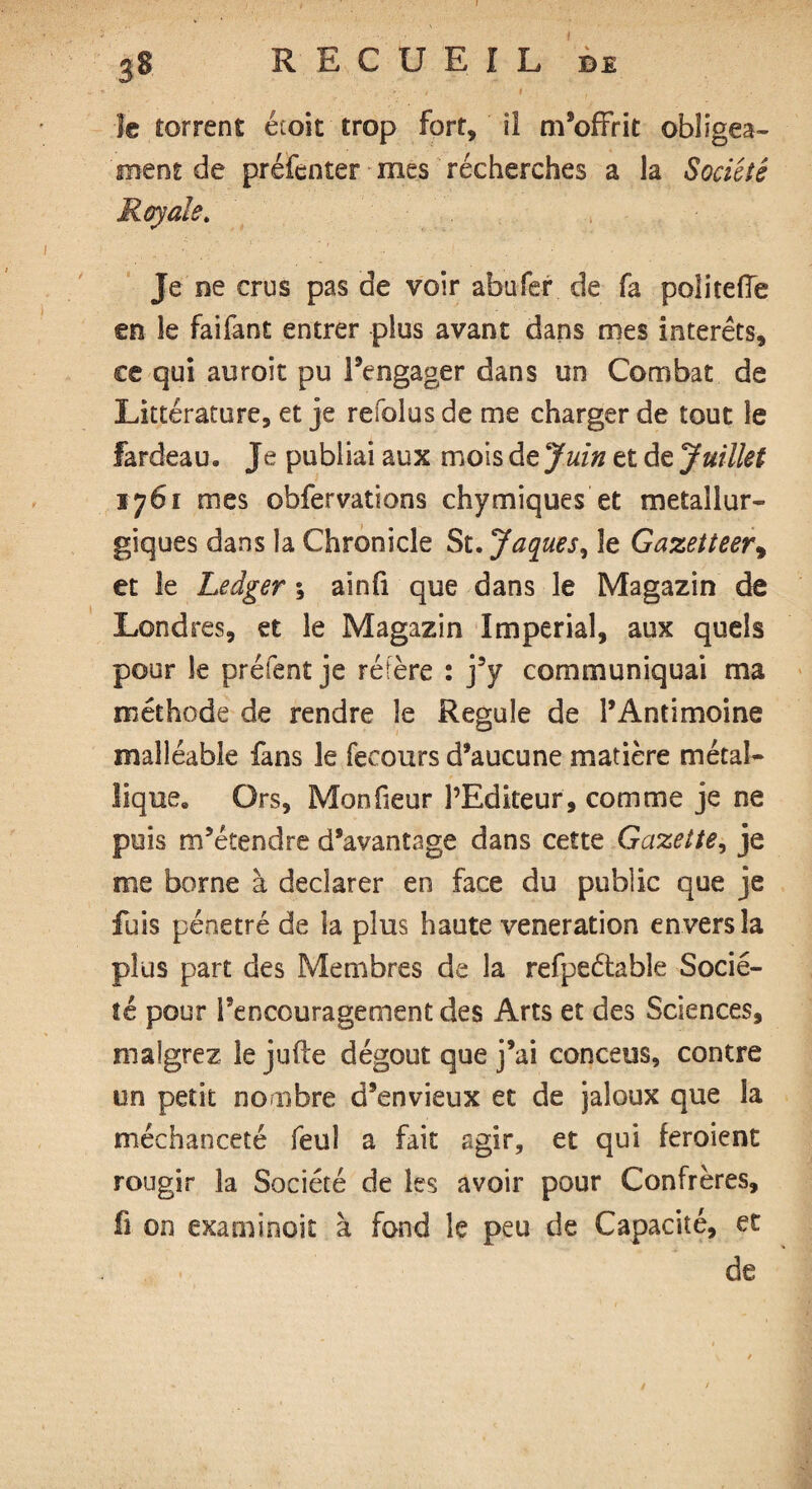 ' • J I , le torrent étoic trop fort, il m’offrit obligea- ment de préfenter mes récherches a la Société Royale. Je ne crus pas de voir abufer de fa poîiteffe en le faifant entrer plus avant dans mes interets, ce qui auroit pu l’engager dans un Combat de Littérature, et je refolus de me charger de tout le fardeau. Je publiai aux mois de Juin et de Juillet 1761 mes obfervations chymiques et métallur¬ giques dans la Chronicle St. Jaques, le Gazetteer9 et le Ledger ; ainfi que dans le Magazin de Londres, et le Magazin Imperial, aux quels pour le prêtent je réfère : j’y communiquai ma méthode de rendre le Régulé de l’Antimoine malléable fans le fecours d’aucune matière métal¬ lique. Ors, Monfieur l’Editeur, comme je ne puis m’étendre d’avantage dans cette Gazette, je me borne à declarer en face du public que je fuis pénétré de la plus haute veneration envers la plus part des Membres de la refpeétable Socié¬ té pour l’encouragement des Arts et des Sciences, malgrez le jufle dégoût que j’ai conceus, contre un petit nombre d’envieux et de jaloux que la méchanceté feuî a fait agir, et qui feroient rougir la Société de les avoir pour Confrères, fi on examinoit à fond le peu de Capacité, et de