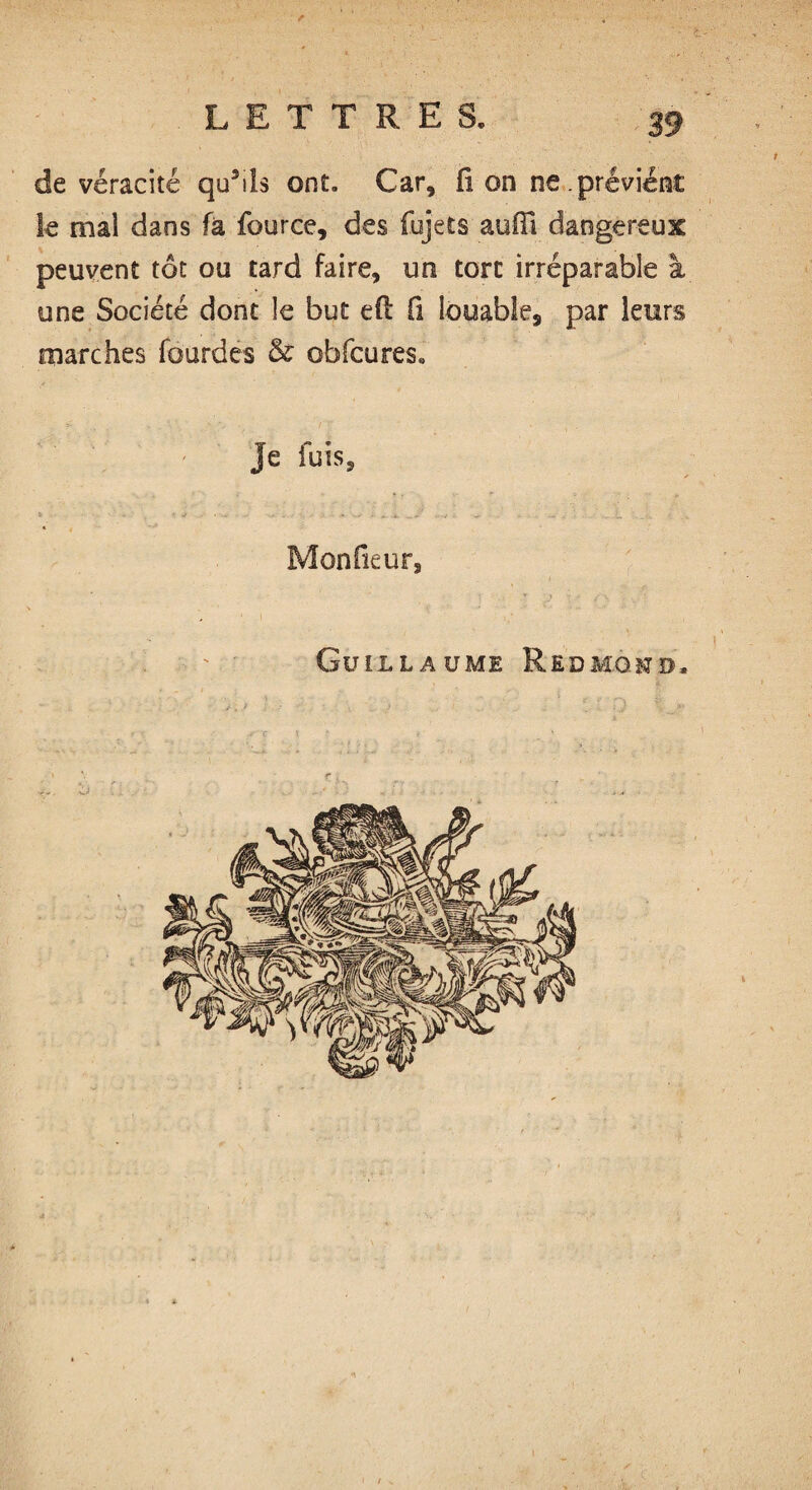 de véracité qu3ds ont. Car, fi on ne.prévient le mal dans fa fource, des fujets aufil dangereux peuvent tôt ou tard faire, un tore irréparable à une Société dont le but efi: fi louable, par leurs marches fcurdes & obfcuress Je fuis. Mon ficur, Guillaume Redmond, ✓