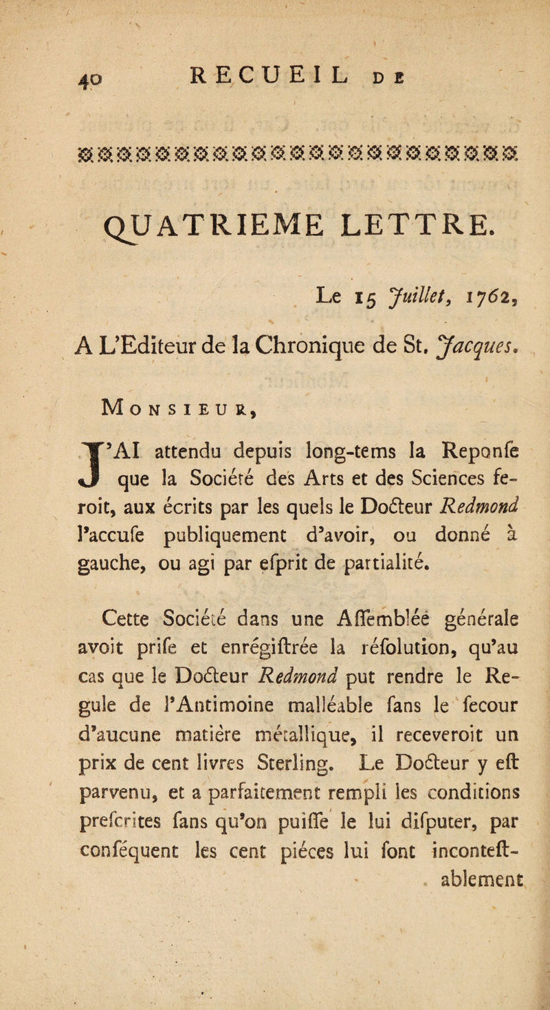QUATRIEME LETTRE. Le 15 Juillet, 17625 % * - A L’Editeur de la Chronique de St, Jacques. Monsieur, J’AI attendu depuis long-tems la Reponfe que la Société des Arts et des Sciences fe- roit, aux écrits par les quels le Doéteur Redmond l’accufe publiquement d’avoir, ou donné à gauche, ou agi par efprit de partialité. Cette Société dans une A tremblée générale avoit prife et enrégiftrée la réfolution, qu’au cas que le Doéleur Redmond put rendre le Ré¬ gulé de l’Antimoine malléable fans le fecour d’aucune matière métallique, il receveroit un prix de cent livres Sterling. Le Doéleur y eft parvenu, et a parfaitement rempli les conditions prefcrites fans qu’on puifle le lui difputer, par conféquent les cent pièces lui font incontest¬ ablement
