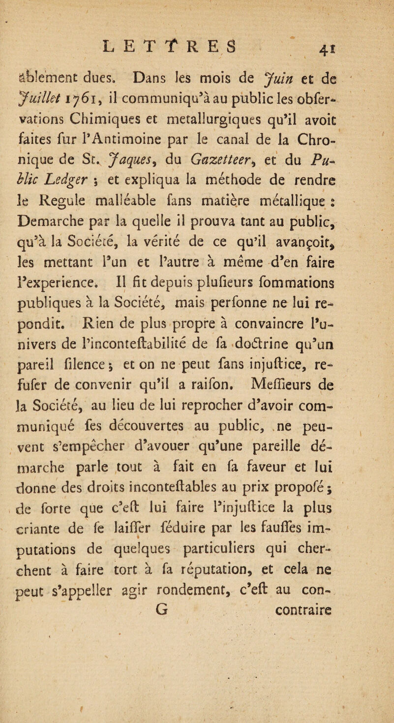 ftbîement dues. Dans les mois de Juin et de Juillet 1761, il communiqué au public les obfer- varions Chimiques et métallurgiques qu’il avoit faites fur l’Antimoine par le canal de la Chro¬ nique de St. Jaques, du Gazetteer, et du Pu¬ blic Ledger \ et expliqua la méthode de rendre le Régulé malléable fans matière métallique : Demarche par la quelle il prouva tant au public, qu’à la Société, la vérité de ce qu’il avançoit, les mettant l’un et l’autre à même d’en faire Fexperience. 11 fit depuis plufieurs fommations publiques à la Société, mais perfonne ne lui ré¬ pondit. Rien de plus propre à convaincre l’u¬ nivers de l’inconteftabilité de fa doétrine qu’un pareil filence; et on ne peut fans injuftice, re- fufer de convenir qu’il a raifon. Meilleurs de la Société, au lieu de lui reprocher d’avoir com¬ muniqué fes découvertes au public, ne peu¬ vent s’empêcher d’avouer qu’une pareille dé¬ marche parle tout à fait en fa faveur et lui donne des droits inconteftables au prix propofé; de forte que c’eft lui faire l’injullice la plus criante de fe lailîer féduire par les fauffes im¬ putations de quelques particuliers qui cher¬ chent à faire tort à fa réputation, et cela ne peut s’appeler agir rondement, c’eft au con- G contraire 1