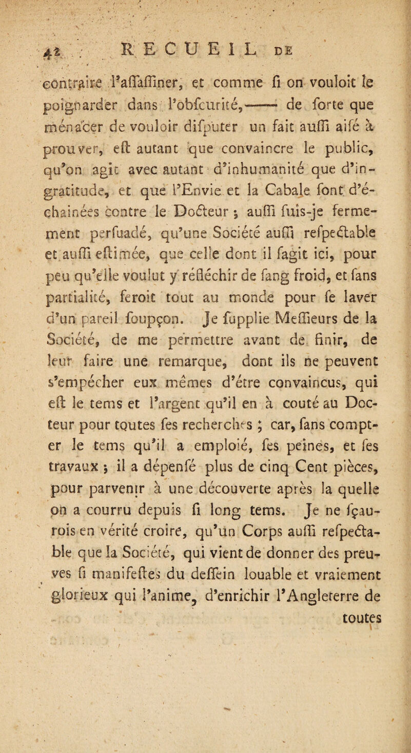 'contraire Tafiafilner, et comme fi on vouîoic îe poignarder dans Fobfcuriîé,-- de forte que menacer de vouloir difputer un fait aufii aifé à prouver, efl: autant que convaincre le public, qu’on agit avec autant d'inhumanité que d’in¬ gratitude, et que l’Envie et la Cabale font d’é- çhainées contre îe Doéteur *, aufii fuîs-je ferme¬ ment perfuadé, qu’une Société aufii refpeélable et aufii efiimée, que celle dont il fagit ici, pour peu qu’elle voulut y réfléchir de fang froid, et fans partialité, feroit tout au monde pour fe laver d’un pareil foupçon. Je fupplie Meilleurs de la Société, de me permettre avant de finir, de leur faire une remarque, dont ils ne peuvent s’empêcher eux memes d’étre convaincus, qui e(l le tems et l’argent qu’il en à coûté au Doc¬ teur pour toutes fes recherches ; car, fans compt¬ er le tems qu’il a emploie, fes peines, et fes travaux j il a dépenfé plus de cinq Cent pièces, pour parvenir à une découverte après la quelle pn a courru depuis fi long tems. Je ne fçau- rois en vérité croire, qu’un Corps aufii refpeda- bîe que la Société, qui vient de donner des preu¬ ves fi manifefies du ddfein louable et vraiement * glorieux qui l’anime? d’enrichir l’Anglererre de toutes