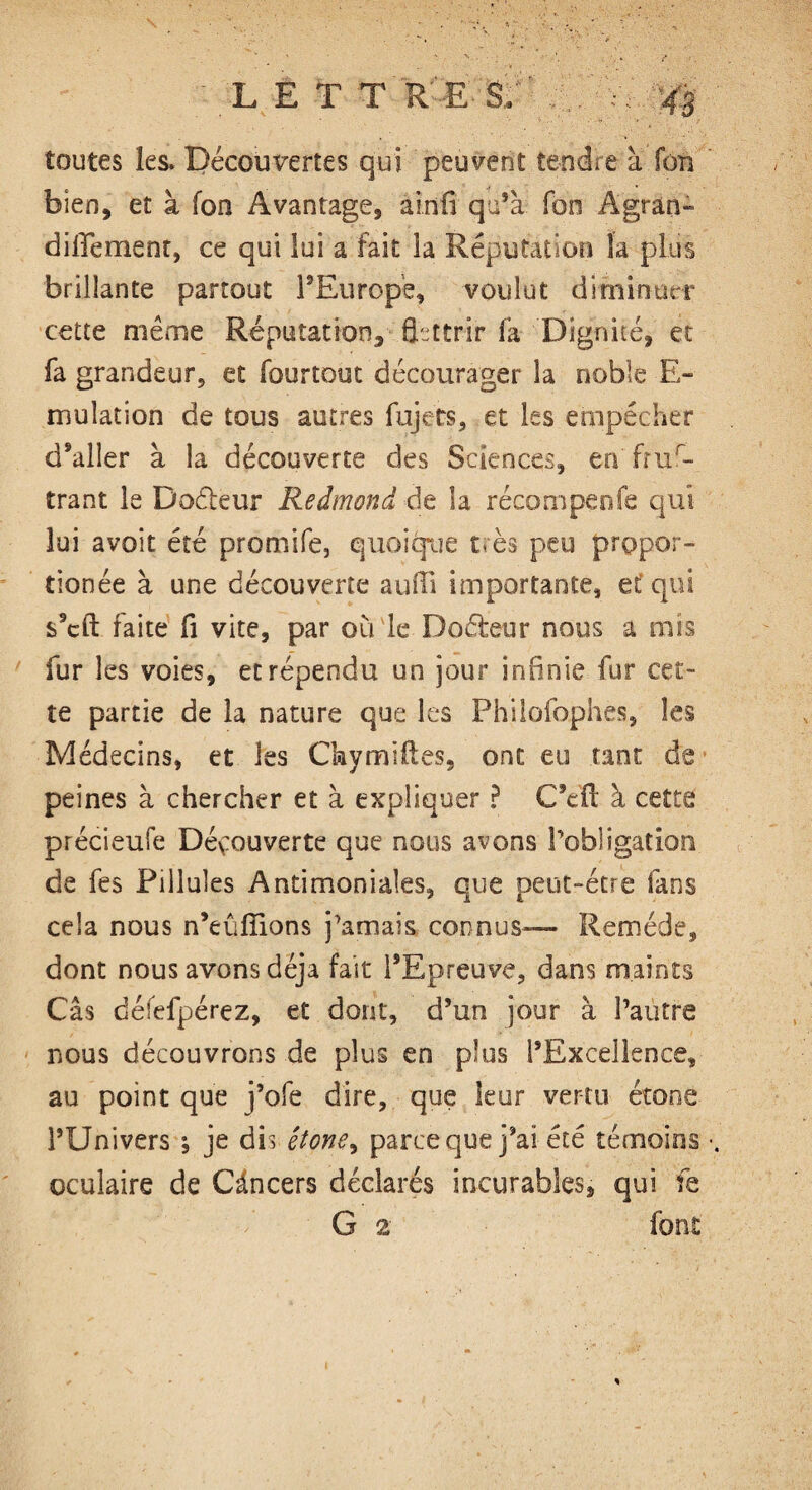 toutes les. Découvertes qui peuvent tendre a fon bien, et à fon Avantage, ainfi qu’à fon A gran¬ di lie ment, ce qui lui a fait la Réputation la plus brillante partout l’Europe, voulut diminuer cette même Réputation, fpttrir fa Dignité, et fa grandeur, et fourtout décourager la noble E- mulation de tous autres fujets, et les empêcher d’aller à la découverte des Sciences, en frus¬ trant le Doêleur Redmond de la récompenfe qui lui avoit été promife, quoique très peu prçpor- tionée à une découverte auffi importante, et* qui s’cft faite fi vite, par où le Codeur nous a mis fur les voies, et répendu un jour infinie fur cet¬ te partie de la nature que les Philofophes, les Médecins, et les Chymiftes, ont eu tant de peines à chercher et à expliquer ? C’eft à cette précieufe Déyouverte que nous avons l’obligation de fes Pillules Antimoniales, que peut-être fans cela nous n’eûffions j’amais connus— Remède, dont nous avons déjà fait l’Epreuve, dans maints Câs déiefpérez, et dont, d’un jour à l’autre nous découvrons de plus en plus l’Excellence, au point que j’ofe dire, que leur vertu étone l’Univers ; je dis êtone^ parce que j’ai été témoins oculaire de Càncers déclarés incurables, qui fe