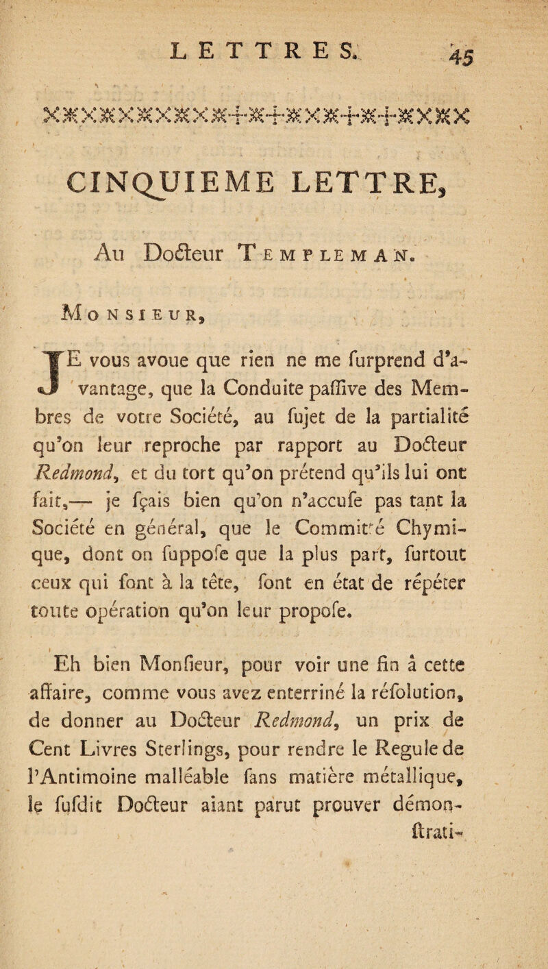 CINQUIEME LETTRE, Au Doéteur Templeman. > * Monsieur, JE vous avoue que rien ne me furprend d’a¬ vantage, que la Conduite paffive des Mem¬ bres de votre Société, au fujet de la partialité qu’on leur reproche par rapport au Doéteur Redmond, et du tort qu’on prétend qu’ils lui one fait,-— je fçais bien qu’on n’accufe pas tant la Société en général, que le Commiré Ch y uni¬ que, dont on fuppofe que la plus part, furtout ceux qui font à la tête, font en état de répéter tonte opération qu’on leur propofe. i Eh bien Mon Heur, pour voir une fin à cette affaire, comme vous avez enterriné la réfolutîon, de donner au Docteur Redmond, un prix de Cent Livres Sterlings, pour rendre le Régulé de l’Antimoine malléable fans matière métallique, le fufdit Doéleur aiant parut prouver démon- ft rat i-