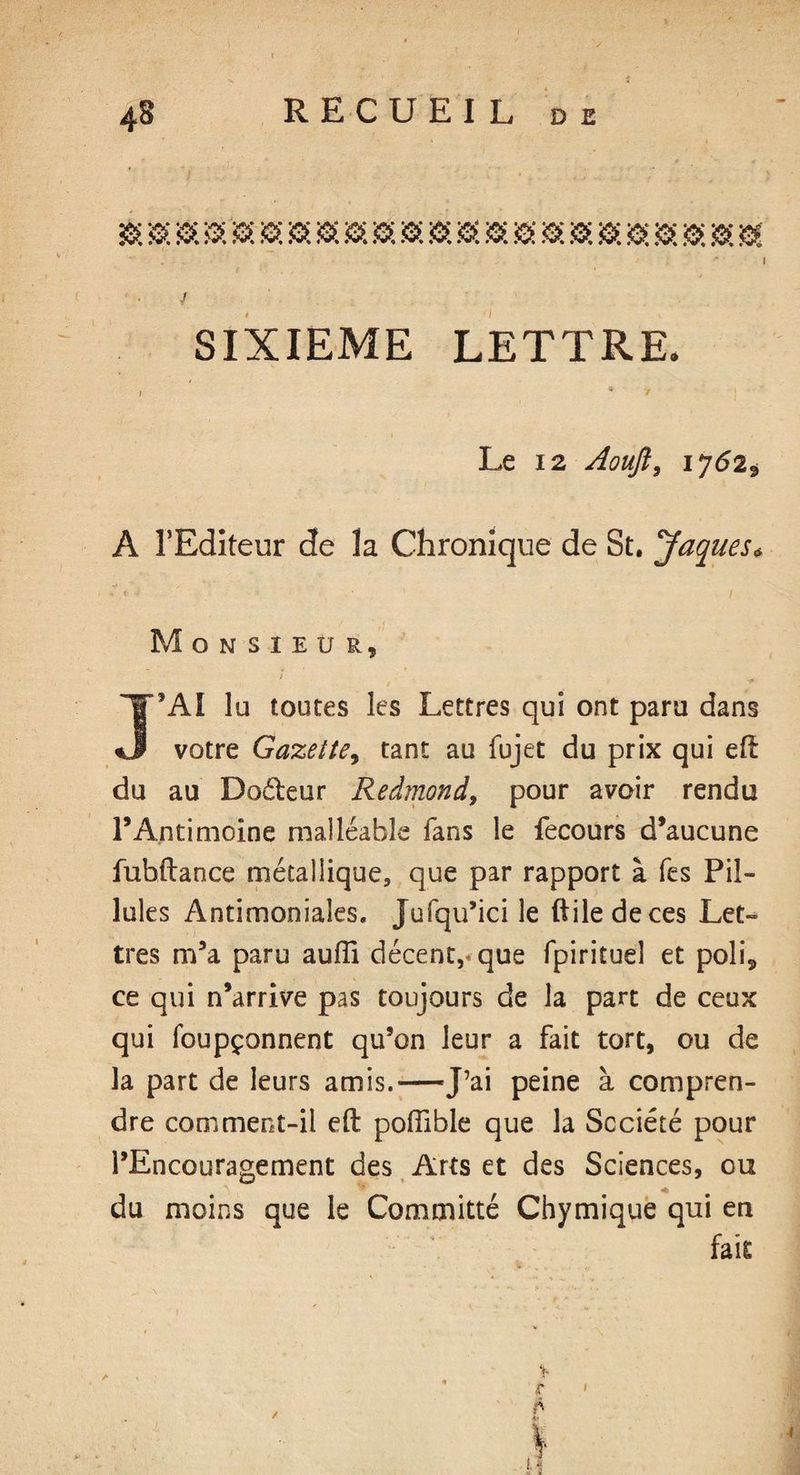 SIXIEME LETTRE. Le i2 Aoujî, IJ62* A l’Editeur de la Chronique de St. Jaques* Monsieur, J’Aï lu toutes les Lettres qui ont paru dans votre Gazette, tant au fujet du prix qui du au Doéteur Redmond, pour avoir rendu l’Antimoine malléable fans le fecours d’aucune fubftance métallique, que par rapport à fes Pil¬ lules Antimoniales. Jufqu’ici le ftiledeces Let¬ tres m’a paru auffi décent, que fpirituel et poli, ce qui n’arrive pas toujours de la part de ceux qui foupçonnent qu’on leur a fait tort, ou de la part de leurs amis.—J’ai peine à compren¬ dre corn ment-il efl: poffible que la Société pour l’Encouragement des Arts et des Sciences, ou du moins que le Committé Chymique qui en fait
