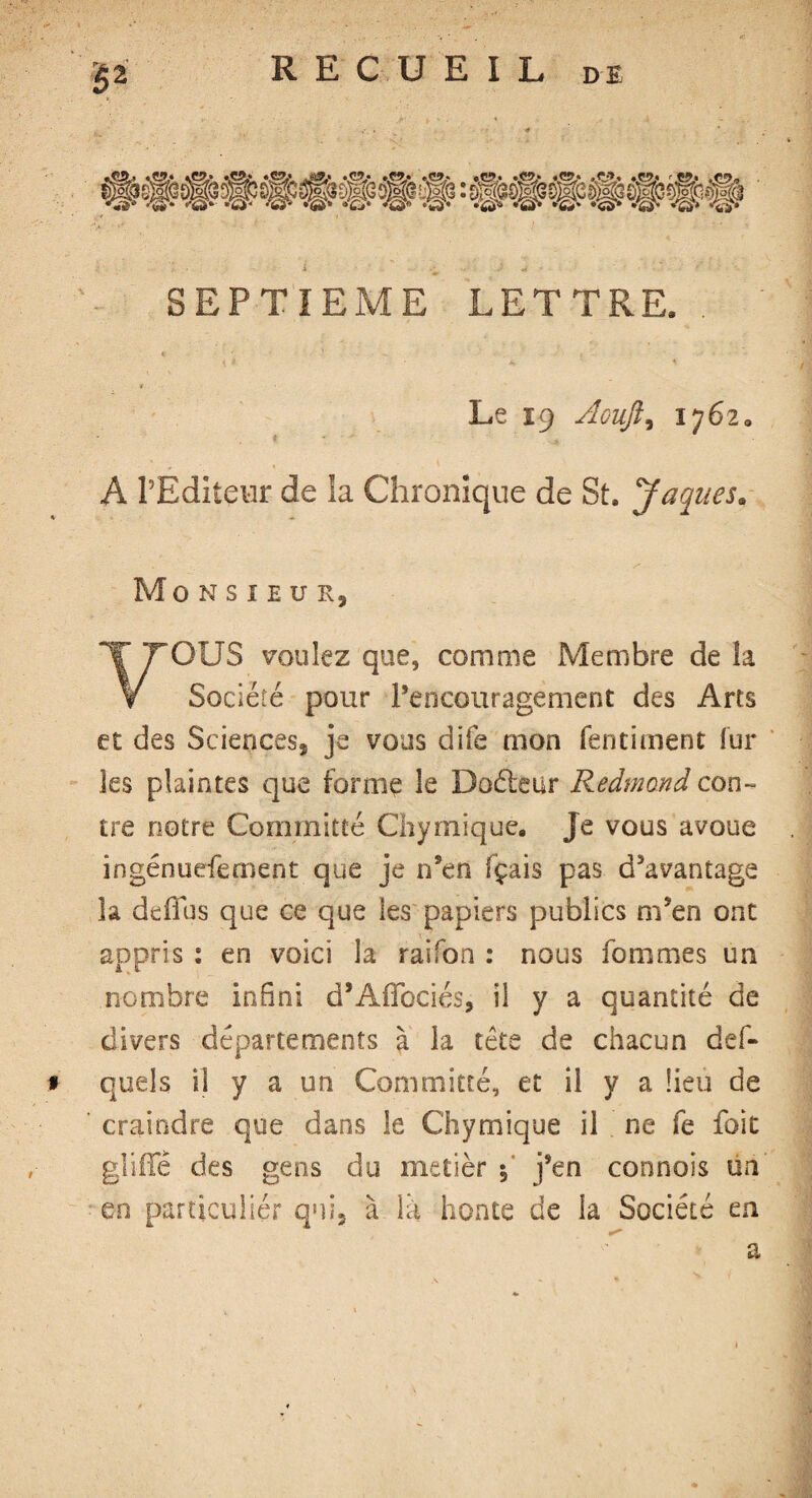 5* SEPTIEME LETTRE Le 19 Aoufti 1762 A PBdîteur de ia Chronique de St. Jaques. Monsieur, OUS voulez que, comme Membre de la V Société pour l’encouragement des Arts et des Sciences, je vous dite mon fendaient fur les plaintes que forme le Doéleur Redmond con¬ tre notre Committé Chymique. Je vous avoue ingénueferoent que je n’en fçais pas d’avantage îa deffus que ce que les papiers publics m’en ont appris : en voici îa raifoa : nous fommes un nombre infini d’Affociés, il y a quantité de divers départements à la tête de chacun def- # quels il y a un Comrnitté, et il y a fieu de craindre que dans le Chymique il ne fe foie glide des gens du metier $ j’en connois un en particulier qui, à là honte de la Société en a