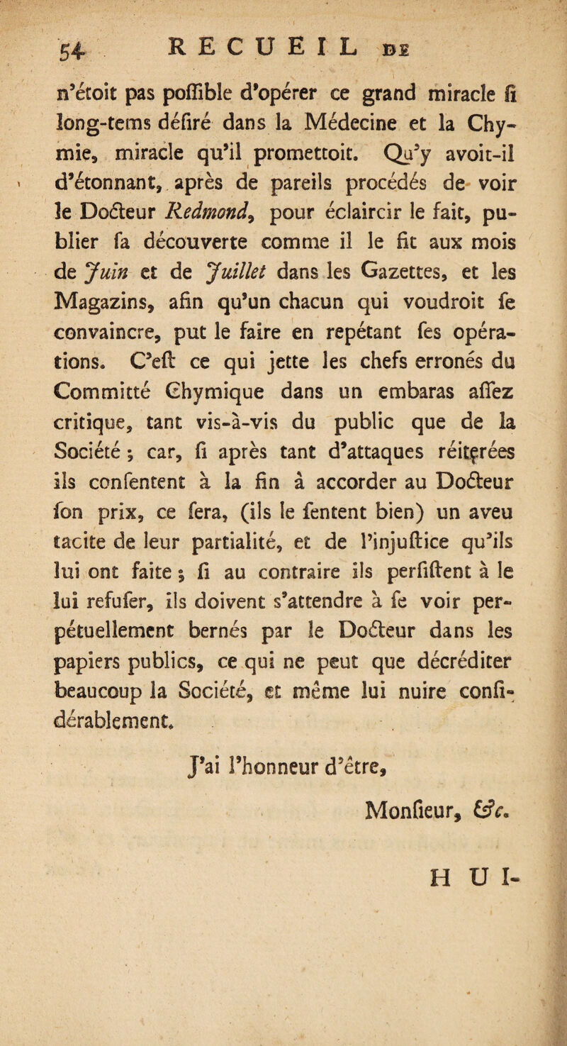 n’étoit pas pofîible d’opérer ce grand miracle fi ïong-tems défiré dans la Médecine et la Chy- mie, miracle qu’il promettait. Qu’y avoit-il d’étonnant, après de pareils procédés de voir le Doéleur Redmond, pour éclaircir le fait, pu¬ blier fa découverte comme il le fit aux mois de Juin et de Juillet dans les Gazettes, et les Magazins, afin qu’un chacun qui voudroit fe convaincre, put le faire en répétant fes opéra¬ tions. C’eft ce qui jette les chefs erronés du Committé Ghymique dans un embaras afifez critique, tant vis-à-vis du public que de la Société *, car, fi après tant d’attaques réitérées ils confentent à la fin à accorder au Doéteur fon prix, ce fera, (ils le fentent bien) un aveu tacite de leur partialité, et de l’injuftice qu’ils lui ont faite ; fi au contraire ils perfiftent à le lui refufer, ils doivent s’attendre à fe voir per¬ pétuellement bernés par îe Doéteur dans les papiers publics, ce qui ne peut que décréditer beaucoup la Société, et même lui nuire confi- durablement. J’ai l’honneur d'etre, Monfieur, £âV. H U I-