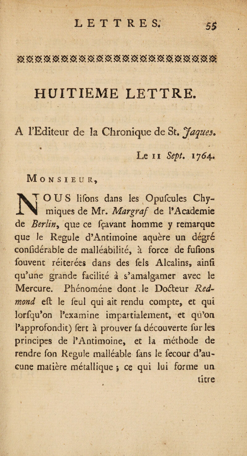 HUITIEME LETTRE. A l’Editeur de la Chronique de St. Jaques, Le ii Sept, 1754. Monsieur, T O U S lifons dans les Opufcuîes Chy JL ^1 miques de Mr. Margraf de l’Academie de Berlin, que ce fçavant homme y remarque que Je Régulé d’Antimoine aquère un degré confidérable de malléabilité, à force de fufions fouvent réitérées dans des Tels Alcalins, ainfi qu’une grande facilité à s’amalgamer avec le Mercure. Phénomène dont Je Doéteur Red¬ mond efl: le feul qui ait rendu compte, et qui lorfqu’on l’examine impartialement, et qu’on l’approfondit) fert à prouver fa découverte fur les principes de l’Antimoine, et la méthode de rendre fon Régulé malléable fans le fecour d’au¬ cune matière métallique 5 ce qui lui forme un titre