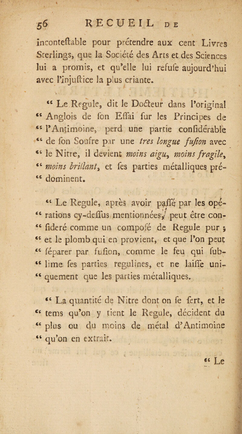 % S6 RECUEIL de Inconteftable pour prétendre aux cent Livres Sterlings, que la Société des Arts et des Sciences lui a promis, et qu’elle lui refufe aujourd’hui avec t’injuftice la plus criante. <c Le Régulé, dit le Dodeur dans l’original 46 Anglois de Ton Effai fur les Principes de 45 l’Antimoine, perd une partie confidérable 46 de fon Soufre par une très longue fufion avec 44 le Nitre, il devient moins aigu, moins fragile, 46 moins brillant, et fes parties métalliques pré- ÉG dominent. 44 Le Régulé, après avoir p^ffé par les opé~ rations cy-deffus mentionnées,'' peut être con- <c fideré comme un compofé de Régulé pur ; 46 et le plomb qui en provient, et que l’on peut <€ (éparer par fufion, comme le feu qui fub- 44 lime fes parties regulines, et ne laide uni- tc quement que les parties métalliques. ■ * ■» 46 La quantité de Nitre dont on fe fert, et le cc tems qu’on y tient le Régulé, décident du 46 plus ou du moins de métal d’Antimoine “ qu’on en extrait. « Le