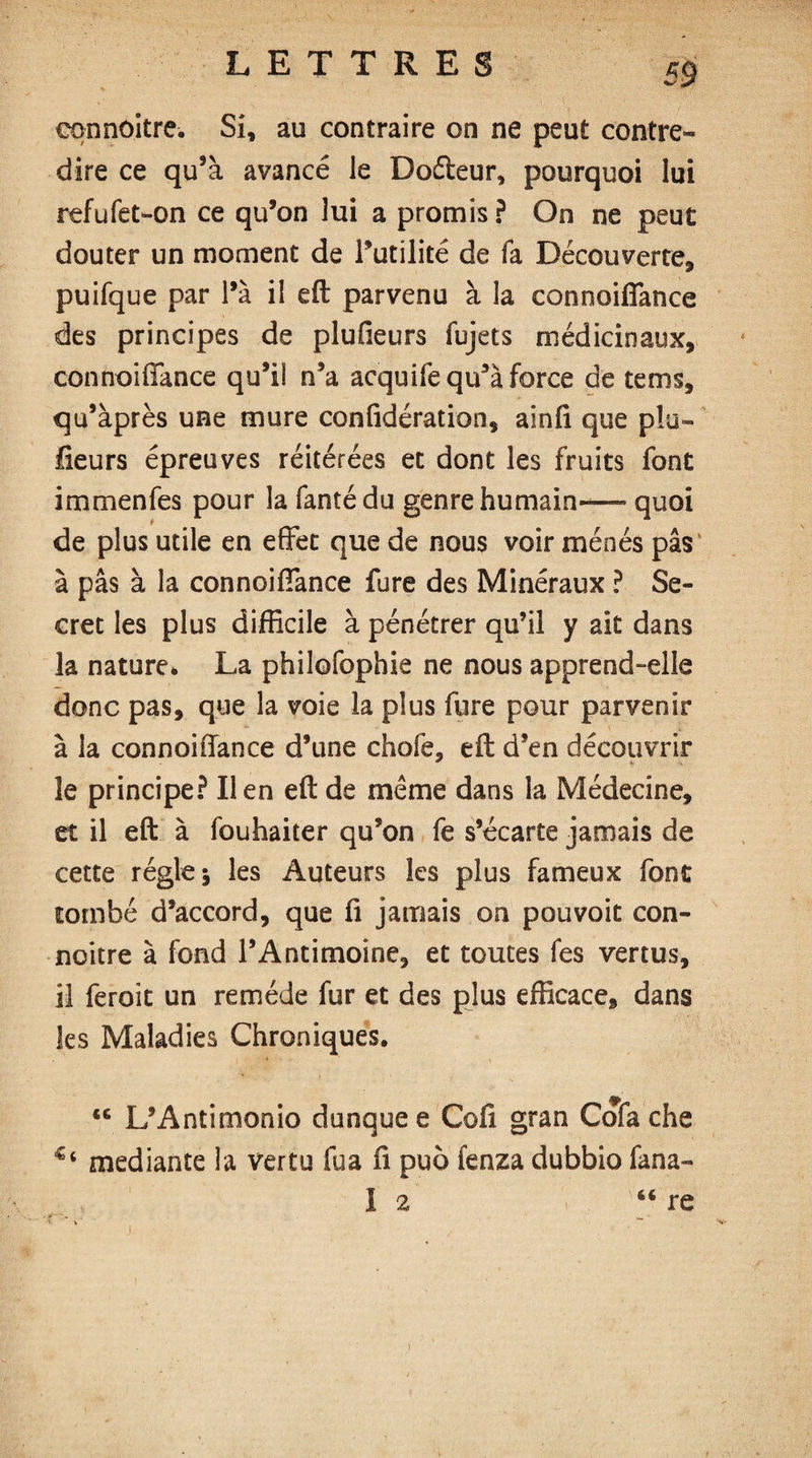 cqnnoitre. Si, au contraire on ne peut contre¬ dire ce qu’à avancé le Dofteur, pourquoi lui refufet-on ce qu’on lui a promis ? On ne peut douter un moment de l’utilité de fa Découverte, puifque par l’à il eft parvenu à la connoiffance des principes de plufieurs fujets médicinaux, connoiffance qu’il n’a acquife qu’à force de tems, qu’àprès une mure confidération, ainfi que plu- fleurs épreuves réitérées et dont les fruits font immenfes pour la fantédu genre humain-— quoi de plus utile en effet que de nous voir ménés pas à pas à la connoiffance fure des Minéraux ? Se¬ cret les plus difficile à pénétrer qu’il y ait dans la nature* La philofophie ne nous apprend-elle donc pas, que la voie la plus fure pour parvenir à la connoiffance d’une chofe, eft d’en découvrir le principe? lien eft de même dans la Médecine, et il eft à fouhaiter qu’on fe s’écarte jamais de cette régie; les Auteurs les plus fameux font tombé d’accord, que fi jamais on pou voit con- noitre à fond l’Antimoine, et toutes fes vertus, il feroît un remède fur et des plus efficace, dans les Maladies Chroniques. L’Antimonio dunquee Cofi gran Cofa che mediante la vertu fua fi puô fenza dubbio fana- i 2 66 re