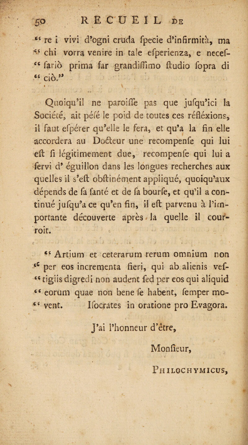 50 R E C U E I L de ec re i vivi d?ogni cruda fpecie d’infirmita, ma chi vorra venire in ta’e efperienza, e necef- cc fario prima far grandifftmo fludio fopra di 66 do,95 * • V Quoiqidi! ne paroifie pas que jufqu’ici la Société, ait péfé le poid de toutes ces réfléxions, il faut efpérer qu’elle le fera, et qu’a la fin elle accordera au Doéteur une recoin pen fe qui lui eft fi légitimement due, recompenfe qui lui a fervi d* éguillon dans les longues recherches aux quelles il s’eft obilinément appliqué, quoiqu’aux dépends de fa fanté et de fa bourfe, et qu’il a con¬ tinué jufqu’a ce qu’en fin, il eft parvenu à l’im¬ portante découverte après la quelle il cour¬ rait. ce Artium et cetera ru m rerum omnium non fiC per eos incrementa fieri, qui ab alienis vef- É6 tigiis digredi non audent fed per eos qui aliquid 6C eorum quae non bene le habent, femper mo- t( vent. Ifocrates in oratione pro Evagora. J’ai l’honneur d’être, Monfieur, Philqchymicus,
