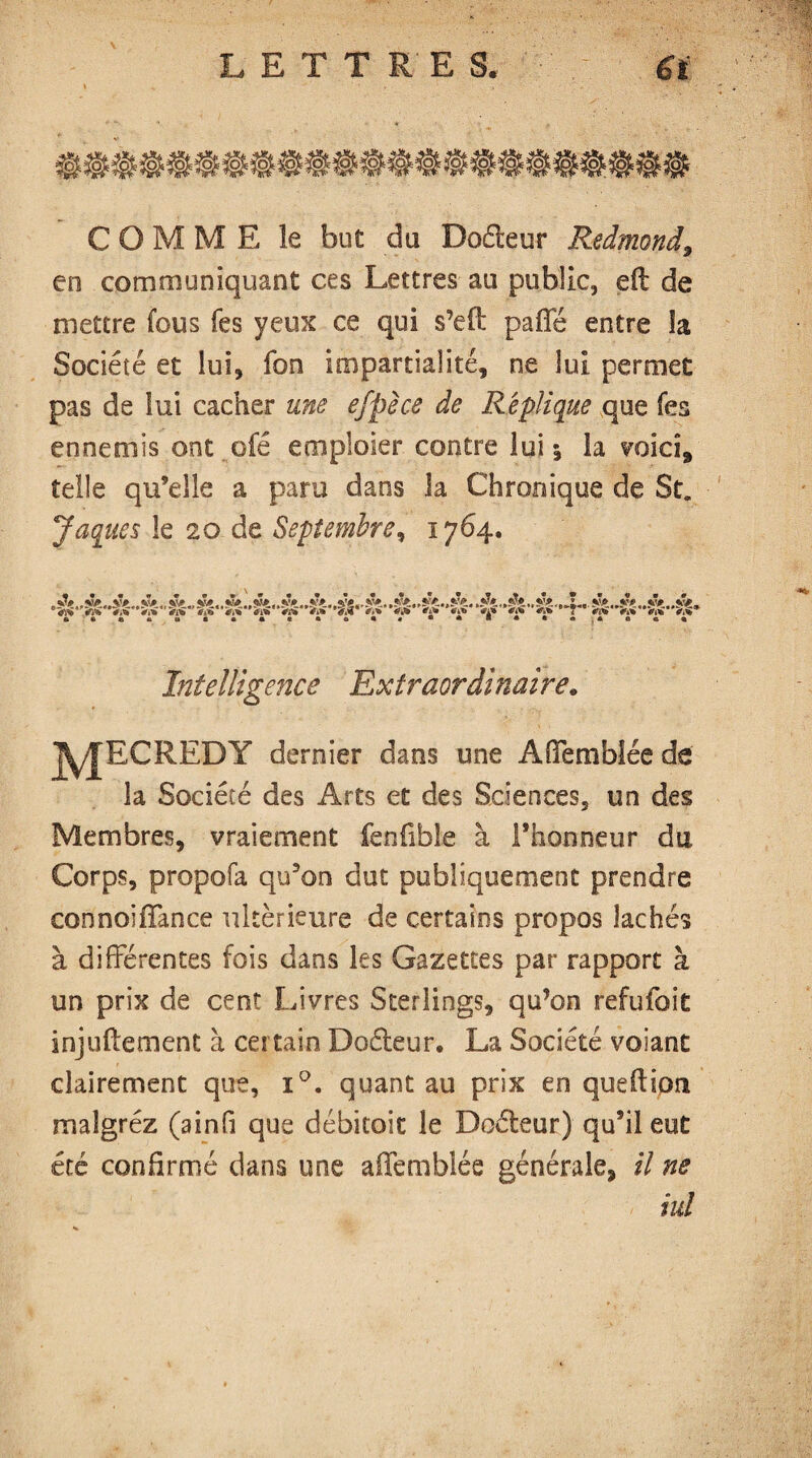 L E T T R' E S. €ï COMME le but du Doéleur Redmond9 en communiquant ces Lettres au public, eft de mettre fous fes yeux ce qui s’efî: paffé entre îa Société et lui, fon impartialité, ne lui permet pas de lui cacher une efpèce de Réplique que fes ennemis ont ofé emploier contre lui j la voici, telle qu’elle a para dans la Chronique de St„ Jaques le 20 de Septembre, 1764. V.% Vnï Intelligence Extraordinaire. jy|RCREBY dernier dans une Afifemblée de îa Société des Arts et des Sciences, un des Membres, vraiement fenfible à l’honneur du Corps, propofa qu’on dut publiquement prendre connoiffance ultérieure de certains propos lâchés à différentes fois dans les Gazettes par rapport à un prix de cent Livres Sterlings, qu’on refufoit injuflement à certain Doéleur. La Société voiant clairement que, i°. quant au prix en queflipn maîgréz (ainfi que débitoit le Doéleur) qu’il eut été confirmé dans une affemblée générale, il ne iul