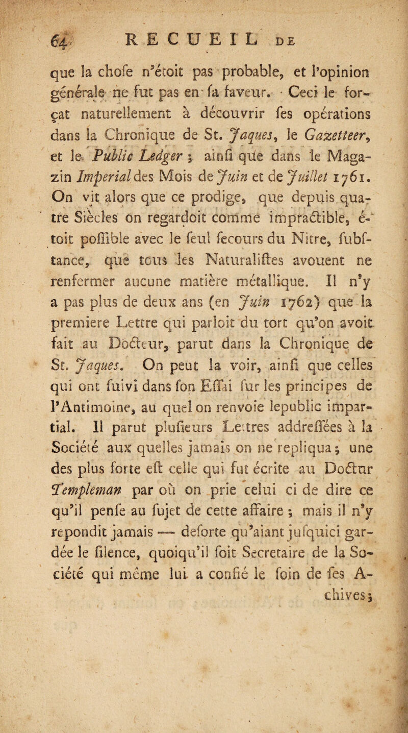 $4' RECUEIL de que la choie n’éloit pas probable, et l’opinion générale ne fut pas en-fa faveur. • Ceci le for¬ çat naturellement à découvrir fes opérations dans la Chronique de St. Jaques, le Gazetteer, et le Public Ledger ; ainfi que dans le Maga¬ sin Imperialàt s Mois d % Juin et de Juillet ijôi. On vit alors que ce prodige, que depuis qua¬ tre Siècles on regardoit comme impraétible, é- toit poflible avec le feul fecours du Nitre, fubf- tance, que tous les Naturaliftes avouent ne renfermer aucune matière métallique. Il n’y a pas plus de deux ans (en Juin 1762) que la premiere Lettre qui parloir du tort qu'on avoir fait au Db£tturs parut dans la Chronique de St. Jaques. On peut la voir, aînfi que celles qui ont fuivi dans fon Efiai fur les principes de l’Antimoine, au quel on renvoie iepubüc impar¬ tial. Il parut plufieurs Lettres addreffées à la Société aux quelles jamais on ne répliqua; une des plus forte eft celle qui fut écrite au Doélnr Templeman par où on prie celui eide dire ce qu’il penfe au fujet de cette affaire ; mais il n’y répondit jamais — deforte qu’aiant jufquici gar¬ dée le filence, quoiqu’il foit Secretaire de la So¬ ciété qui même lui a confié le foin de fes A- chives;