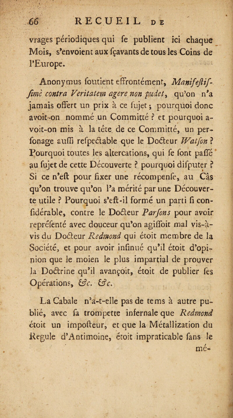 vrages périodiques qui fe publient ici chaque Mois, s’envoient aux fçavants de tous les Coins de l’Europe. «■» Anonymus fondent effrontément, Manifeftif- fimè contra Veritatem agere non pudet, qu’on n’a jamais offert un prix à ce fujet j pourquoi donc a voit-on nommé un Çommitté ? et pourquoi a- voit-on mis à la tête de ce Çommitté, un per- fonage aufij refpeélable que le Doéleur JVatfon ? Pourquoi toutes les altercations, qui fe font paffé au fujet de cette Découverte ? pourquoi difputer ? Si ce n’eft pour fixer une récompenfe, au Cas qu’on trouve qu’on l’a mérité par une Découver¬ te utile ? Pourquoi s’eft-il formé un parti fi con- fidérable, contre le Doéleur Parfons pour avoir repréfenté avec douceur qu’on agiffoit mal vis-à- vis du Doéleur Redmond qui étoit membre de la Société, et pour avoir infiniié qu’il étoit d’opi¬ nion que le moien le plus impartial de prouver la Doétrine qu’il avançoit, étoit de publier fes Opérations, &c. &c. La Cabale n5a-t-eîle pas de te ms à autre pu¬ blié, avec fa trompette infernale que Redmond étoit un impofleur, et que la Métallization du Régulé d’Antimoïne, étoit impraticable fans le mé-