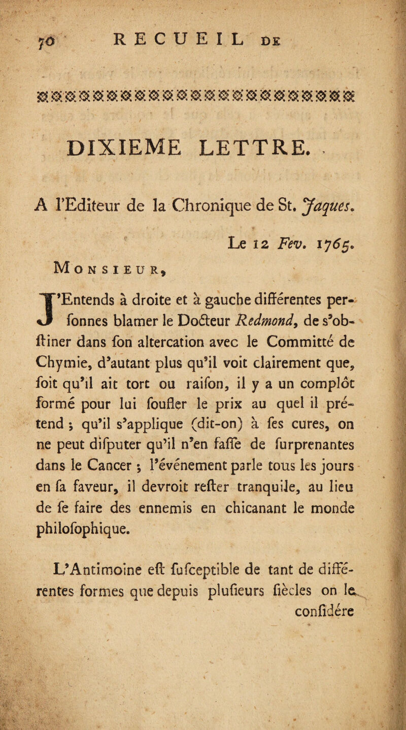 7° » 0 00.0.0 0.0.0.0.000000000.0000 DIXIEME LETTRE. . % A l’Editeur de la Chronique de St. Jaques. Le 12 Fev. ij6g. Monsieur, J’Entends à droite et à gauche différentes per- fonnes blâmer le Doéteur Redmond, de s’ob- ftiner dans fon altercation avec le Committé de Chymie, d’autant plus qu’il voit clairement que, foit qu’il ait tort ou raifon, il y a un complot formé pour lui (buffer le prix au quel il pré¬ tend ; qu’il s’applique (dit-on) à fes cures, on ne peut difputer qu’il n’en fafle de furprenantes dans le Cancer ; l’événement parle tous les jours en fa faveur, il devroit relier tranquile, au lieu de fe faire des ennemis en chicanant le monde philofophique. L’Antimoine eft fufceptible de tant de diffé¬ rentes formes que depuis pîufieurs fiècles on la confié ère