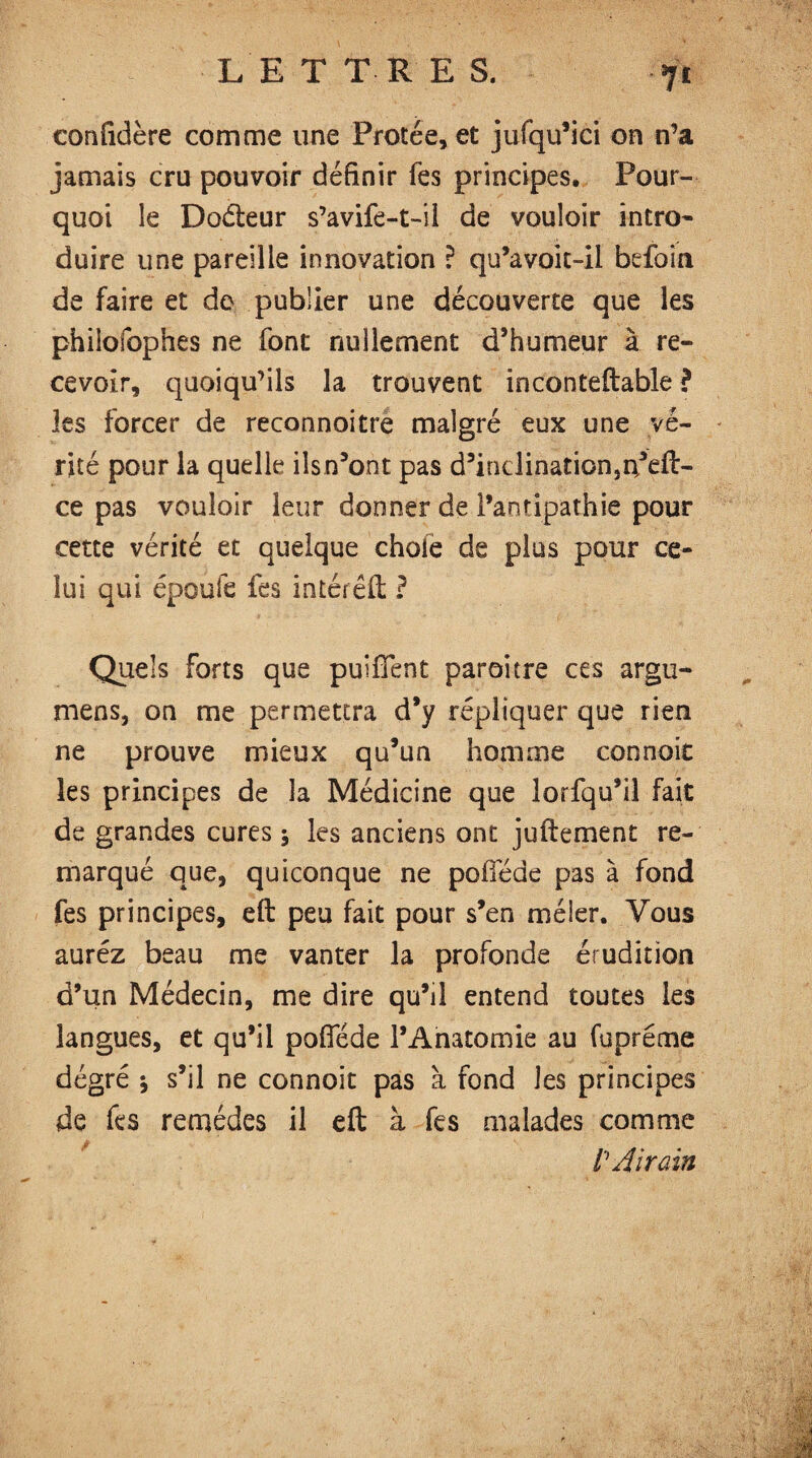 confidère comme une Protée, et jufqu’ici on n’a jamais cru pouvoir définir fes principes* Pour¬ quoi le Dodteur s’avife-t-il de vouloir intro* duire une pareille innovation ? qu’avoit-il befoin de faire et do publier une découverte que les phiîofophes ne font nullement d’humeur à re¬ cevoir, quoiqu’ils la trouvent inconteftable ? les forcer de reconnoitre malgré eux une vé¬ rité pour la quelle iîsn’ont pas d’inclination,Feli¬ ce pas vouloir leur donner de l’antipathie pour cette vérité et quelque choie de plus pour ce¬ lui qui époufe fes intérêft ? Quels forts que puififent paroitre ces argu- mens, on me permettra d’y répliquer que rien ne prouve mieux qu’un homme connoit les principes de la Médicine que lorsqu’il fait de grandes cures -, les anciens ont juftement re¬ marqué que, quiconque ne pofiede pas à fond fes principes, eft peu fait pour s’en méier. Vous aurez beau me vanter la profonde érudition d’un Médecin, me dire qu’il entend toutes les langues, et qu’il pofiede l’Anatomie au fupréme dégré * s’il ne connoit pas à fond les principes de fes remèdes il eft à fes malades comme /’ Airain