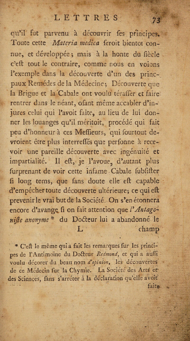 qu’il fut parvenu à découvrir fes principes. Toute cette Materia medic a fer oit bientôt con¬ nue, et développée ; mais à la honte du fiècle c’eft tout le contraire, comme nous en volons l’exemple dans la découverte d’un des princ- paux Remèdes de la Médecine; Découverte que la Brigue et laéCabale ont voulu téraffir et faire rentrer dans le néant, ofant même accabler d’in¬ jures celui qui l’avoit faite, au lieu de lui don¬ ner les louanges qu’il méritoit, procédé qui fait peu d’honneur à ces Meffieurs, qui fourtout de- vroient être plus interreffés que perfonne à rece¬ voir une pareille découverte avec ingénuité et impartialité. 11 eft, je l’avoue, d’autant plus furprenant de voir cette infâme Cabale fubfifter fi long tems, que fans doute elle eft capable d’empécher toute découverte ultérieure; ce qui eft prévenir le vrai but de la Société, On s’en étonnera encore d’avangç= fi on fait attention que F Antago¬ nize anonyme % du Doéteur lui a abandonné le L champ * C’eft le même quia fait les remarques fur les princi¬ pes de l’Antimoine du Dofteur Redmond, et qui a auffi voulu décorer du beau nom d'opinion, les découvertes • de ce Médecin fur la Chymie. La Société des Arts et des Sciences, fans s’arrêter a la déclaration qu’elle avoir fait© **