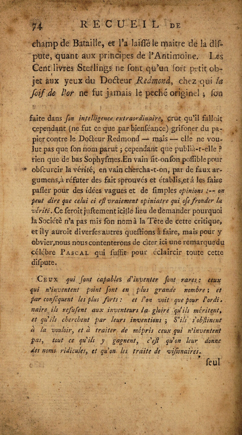 REÇUE! L de champ de Bataille, et l’a laifleîe maître de la dis¬ pute, quant aux principes de l’Antimoine. Les Cent livres Sterlings ne font qu’un fort petit ob¬ jet aux yeux du Doéleur Redmond, chez qui ta foif de l'or ne fut jamais le péché originel j fou faite dans fon intelligence extraordinaire, crut qu’il falloit cependant (ne fut ce que par bienféance) grifoner du pa¬ pier contre le Doéleur Redmond ~ mais — elle ne vou¬ lut pas que fon nom parut ; cependant que publia-t-elle P rien que de bas Sophyfmes.En vain fit-on fon poffibîepour * obfcurcir la vérité, en vain chercha-t-on, par de faux ar- gumens,à réfuter des fait sprouvés et établis,et â les faire pafîer pour des idées vagues et de fimples opinions on peut dire que celui ci eji vraiement opiniâtre qui ofe fronder la vérité. Ce feroit juftementicifle lieu de demander pourquoi la Société n’a pas mis fon nom à la Tcte de cette critique, et il y auroit diverfes autres queftions à faire, mais pour y obvier,nous nous contenterons de citer ici une remarque du célébré Pascal qui fuffit pour éclaircir toute cette difpute. Ceux qui font capables d'inventer font rares.: ceux qui n'inventent point font en plus grande nombre ; et par conféquent les plus forts : et l'on voit que pour Vordi » maire ils refufent aux inventeurs la gloire qu ils méritent% et qu'ils cherchent par leurs inventions j S'ils' s'objîinent a la vouloir, et à traiter de mépris ceux qui n'inventent pas, tout ce qu'ils y gagnent, c'eft qu'on leur donne des noms ridicules, et qu'on- les. traite de vifonaires, ' ' feui ■%