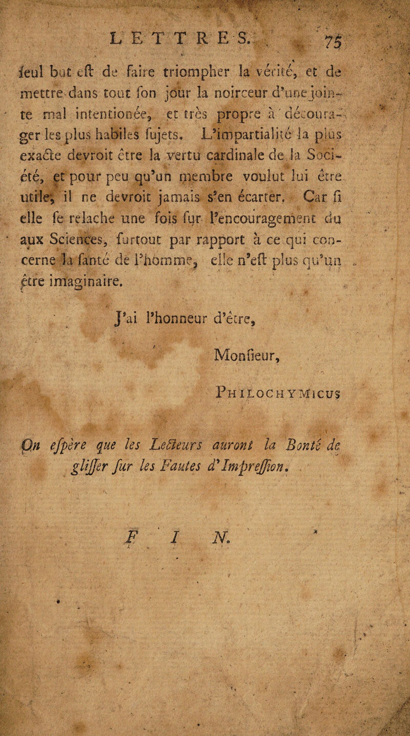 * ■- ' ■ % ieuî but eft de faire triompher la vérité, et de mettre-dans tout fon jour la noirceur d’une join¬ te mal intentionée, et très propre à ' décou ran¬ ger les plus habiles fujets, .L’impartialité la plus exaéte devroit être la vertu cardinale de la Soci¬ été, et pour peu qu’un membre voulut lui être utile; il ne devroit jamais- s’en écarter. ■ Car (i elle fe relâche une fois fur l’encouragement du aux Sciences, fur tout par rapport à ce qui con¬ cerne la fauté de Ph6mme? elle n’ed plus qu’un ptre imaginaire. j’ai l’honneur d’être. Mon fieur, v • r,-■■k.!' . , 4 v . PniLOCH YTvîiCUS Qn efpêre que les Lecteurs auront la Bonte de glijfer fur les Fautes dyImprejf on. F I N: l : . ' r *