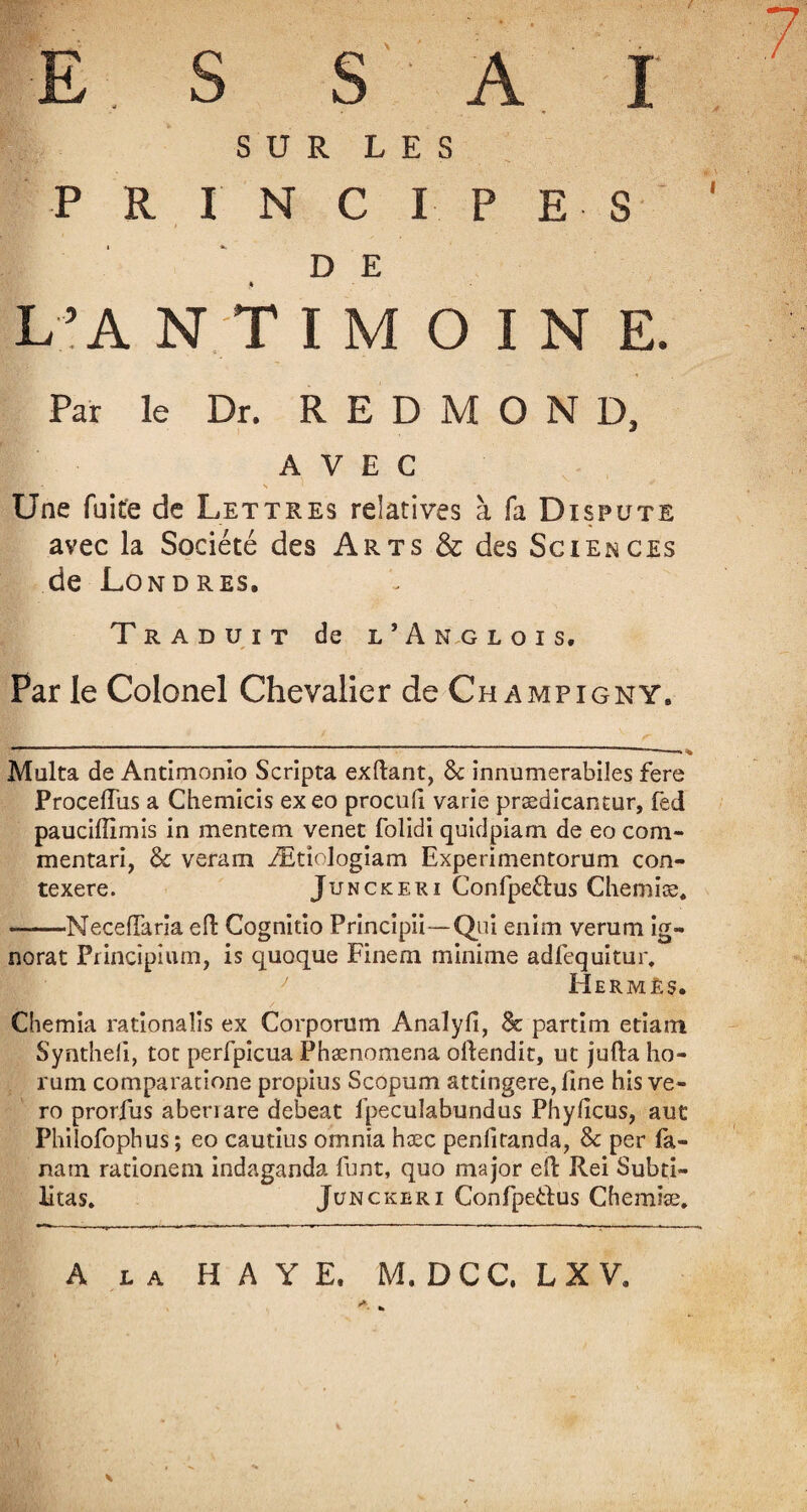 E S S A I SUR LES P R I N C I P E S D E * L’A N T I M O I N E. Par le Dr. REDMOND, AVEC JBSw' r < s ' Une fuite de Lettres relatives à fa Dispute avec la Société des Arts & des Sciences de Londres. Traduit de l’ânglois. Par le Colonel Chevalier deCHAMPiGNY. Malta de Antimonio Scripta exilant, 6c innumerabiles fere Proceffus a Chemicis exeo procufi varie prædicantur, fed paucifllmis in mentem venet folidi quidpiam de eo com- mentari, 6c veram Ætîologiam Experimentorum con- texere. Junckeri Confpe&us Chemise. -MecefTaria efl Cognitio Principii—Qui enim verum ig¬ norât Principium, is quoque Finem minime adfequitur, Hermès. Chemia rationalis ex Corporum Analyfî, & partim etiam Synthefi, tôt perfpicua Phænomena ollendit, ut jufta ho- rum comparacione propius Scopum attingere, fine his ve- ro prorfus abenare debeat fpeculabundus Phyficus, aut Philofophus; eo cautius omnia hæc penfitanda, 6c per la- nam rationeni indaganda funt, quo major eft Rei Subti- litas. Junckeri Confpeilus Chemise. A la HAYE. M. DCC. LX V.