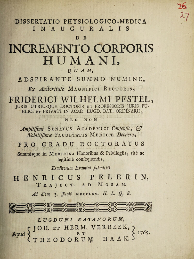 DISSERTATIO PHYSIOLOGICO-MEDICA IN AUGURALIS D E INCREMENTO CORPORIS HUMANI, QUA M, ADSPIRANTE SUMMONUMINE, Ex Auttoritate Magnifici Rectoris, FRIDERICI WILHELMI PESTEL, ]URIS UTRIUSQUE DOCTORIS et PROFESSORIS JURIS PU¬ BLICI et PRIVATI IN ACAD. LUGD. BAT. ORDINARII, NEC NON * __ . / , _ Ampliffimi Senatus Academici Confenfu, & Nobili [fima Facultatis Medica Decreto, PRO GRADU DOCTORATUS f * . ,o,\ * iUiVV ^ v f-* \ • * »*■»- • * I .W . Summisque in Medicina Honoribus & Privilegiis, rite ac legitime confequendis, Eruditorum Examini fubmittit henricus pelerin, T r a j e c t. ad Mosam. Ad diem 3. Junii mdcclxv. H. L. Q. S. LUGDUNI BATAVORUM, JOH. ET HERM. VERBEEK, E T THEODORUM HAAK. 1765° 17 Apud