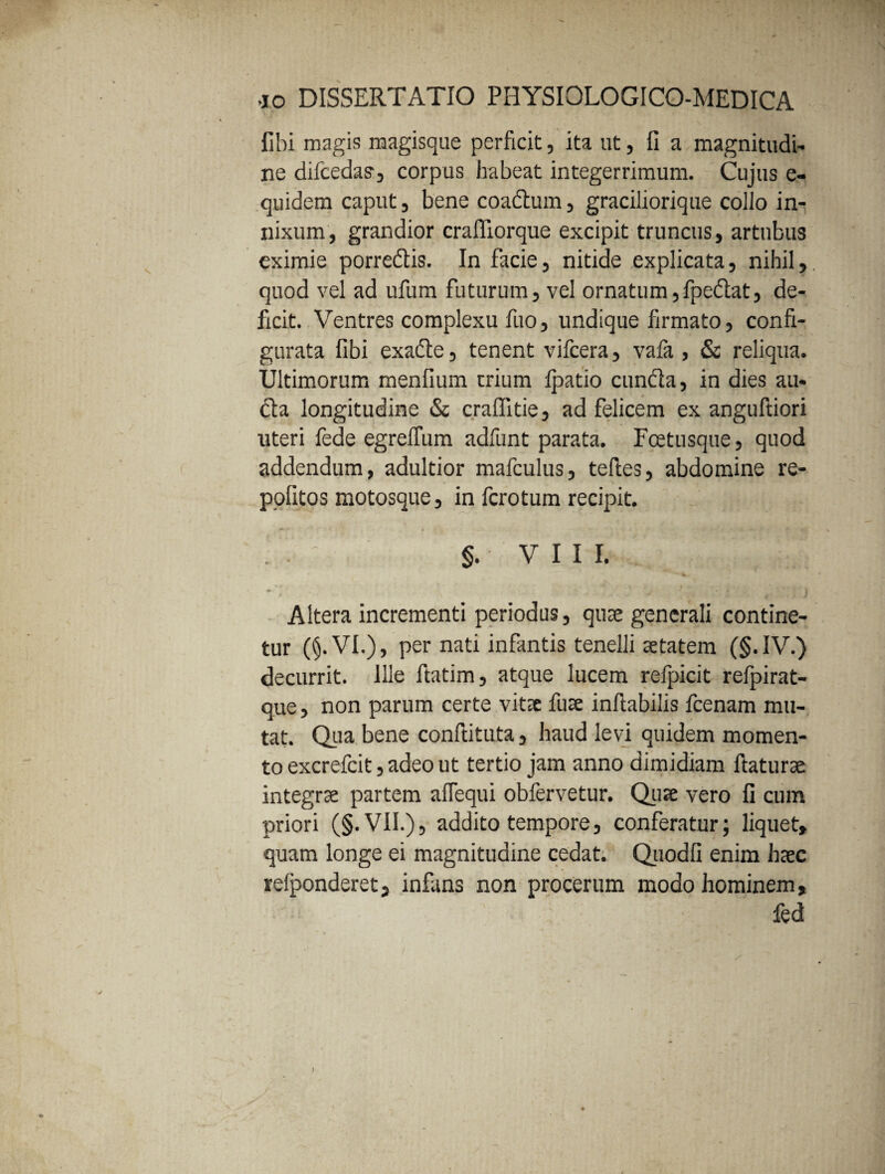 fibi magis magisque perficit, ita ut, fi a magnitudi- ne difcedas', corpus habeat integerrimum. Cujus e- quidem caput, bene coadtum, graciliorique collo in¬ nixum , grandior craffiorque excipit truncus, artubus eximie porredtis. In facie, nitide explicata, nihil, quod vel ad ufum futurum, vel ornatum,fpedlat, de¬ ficit. Ventres complexu fuo, undique firmato, confi¬ gurata fibi exadte, tenent vifcera, vafa , & reliqua. Ultimorum menfium trium fpatio cunela, in dies au¬ cta longitudine & cralfitie, ad felicem ex anguftiori uteri fede egrelfum adfunt parata. Fcetusque, quod addendum, adultior mafculus, tefles, abdomine re- pofitos motosque, in fcrotum recipit. §. vili. Altera incrementi periodus, quae generali contine¬ tur ($.VI.), per nati infantis tenelli aetatem (§. IV.) decurrit. Ille ftatim, atque lucem refpicit refpirat- que, non parum certe vitae fuae inflabilis fcenam mu¬ tat. Qua bene conftituta, haud levi quidem momen¬ to excrefcit, adeo ut tertio jam anno dimidiam flaturae integrae partem afTequi obfervetur. Quae vero fi cum priori (§. VII.), addito tempore, conferatur; liquet, quam longe ei magnitudine cedat. Quodfi enim haec refponderet, infans non procerum modo hominem, : fed