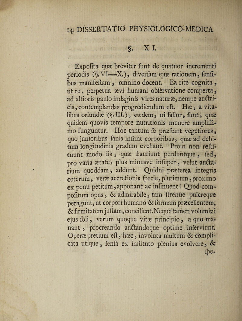 §. XI. ; ifl|t - (t j ..1 ; 2 ii i- ‘*r 4 Expolita quae breviter funt de quatuor incrementi periodis (AVI—X.), diverfam ejus rationem, fenfi- bus manifeftam , omnino docent. Ea rite cognita, ut re, perpetua sevi humani oblervatione comperta, ad altioris paulo indaginis vires naturae, nempe auftri- cis, contemplandas progrediendum eft. Hae, a vita¬ libus oriundae (§, III.), eoedcm, ni fallor, funt, quae quidem quovis tempore nutritionis munere amplifli- mo funguntur. Hoc tantum fe praeftant vegetiores, quo junioribus lanis infunt corporibus, quae ad debi¬ tum longitudinis gradum evehant. Proin non refti- tuunt modo iis , quae hauriunt perduntque , fed, pro varia aetate, plus minusve infuper , velut aufta- rium quoddam, addunt. Quidni praeterea integris ceterum, verae accretionis Ipecie, plurimum, proximo ex penu petitum,apponant ac inlinuent? Quod com- pofitumopus, & admirabile, tam ftrenue pulcreque peragunt, ut corpori humano & formam praecellentem, & firmitatem juftam, concilient.Neque tamen volumini ejus foli, verum quoque vitae principio, a quo ma¬ nant , procreando audtandoque optime inferviunt. Operae pretium eft, haec, involuta multum & compli¬ cata utique, fenfa ex inftituto plenius evolvere, & lpe-