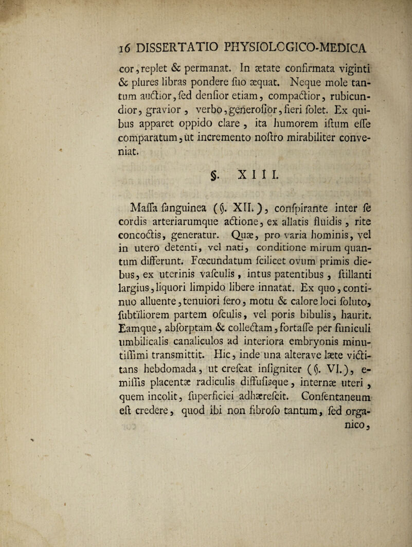 cor,replet & permanat. In aetate confirmata viginti & plures libras pondere fuo aequat. Neque mole tan¬ tum audior, fed denfior etiam, compadior, rubicun¬ dior, gravior , verbo,generoflor, fieri folet. Ex qui¬ bus apparet oppido clare , ita humorem illum effe comparatum, ut incremento noftro mirabiliter conve¬ niat. 4 §. XIII. MafTa fanguinea (§. XIL), confpirante inter fe cordis arteriarumque adione, ex allatis fluidis, rite concodis, generatur. Qiiae, pro varia hominis, vel in utero detenti, vel nati, conditione mirum quan¬ tum differunt. Fcecundatum fcilicet ovum primis die¬ bus, ex uterinis vafculis, intus patentibus, ftillanti largius,liquori limpido libere innatat. Ex quo,conti¬ nuo alluente, tenuiori fero, motu & calore loci foluto, fubtiliorem partem ofculis, vel poris bibulis, haurit. Eamque, abforptam & colledam, fortafle per funiculi umbilicalis canaliculos ad interiora embryonis minu- tiffimi transmittit. Hic, inde una alterave laete vidi- tans hebdomada, ut crefcat inligniter (§. VI.), e- miflis placentae radiculis diffufisque, internae uteri , quem incolit, fuperficiei adhaerefcit. Confentaneum eft credere, quod ibi non fibrofo tantum, fed orga¬ nico,