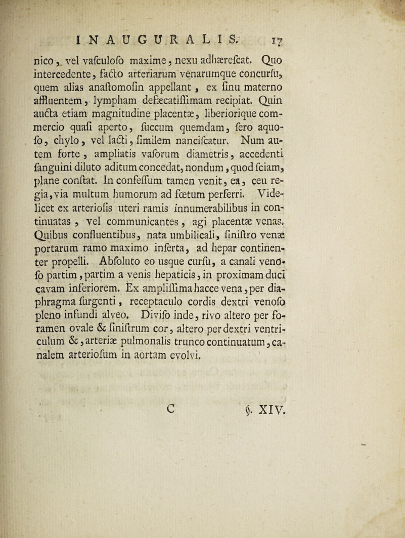 nico,_ vel vafculofo maxime, nexu adhaerefcat. Quo intercedente, facto arteriarum venarumque concurfu, quem alias anaftomofin appellant, ex linu materno affluentem, lympham defsecatilTimam recipiat. Quin audta etiam magnitudine placentae, liberiorique com¬ mercio quali aperto, fuccum quemdam, fero aquo- fo, chylo, vel ladli, limilem nancifcatur. Num au¬ tem forte, ampliatis vaforum diametris, accedenti fanguini diluto aditum concedat, nondum, quod fciam, plane conftat. InconfelTum tamen venit, ea, ceu re¬ gia, via multum humorum ad foetum perferri. Vide¬ licet ex arteriolis uteri ramis innumerabilibus in con¬ tinuatas , vel communicantes, agi placentae venas. Quibus confluentibus, nata umbilicali, llniftro venae portarum ramo maximo inferta, ad hepar continen¬ ter propelli. Abfoluto eo usque curfu, a canali vend- fo partim ,partim a venis hepaticis, in proximam duci cavam inferiorem. Ex ampliilimahacce vena, per dia¬ phragma furgenti, receptaculo cordis dextri venofo pleno infundi alveo. Divifo inde, rivo altero per fo¬ ramen ovale & liniftrum cor, altero per dextri ventri¬ culum &, arteriae pulmonalis trunco continuatum, ca¬ nalem arteriofum in aortam evolvi. C $. XIV.