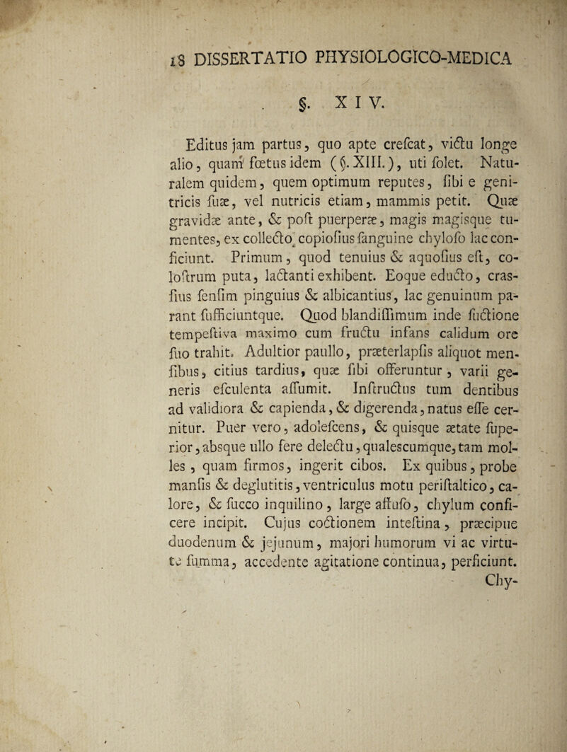 §. XIV. Editus jam partus, quo apte crefcat, vi&u longe alio, quam' foetus idem (§. XIII.), uti folet. Natu¬ ralem quidem, quem optimum reputes, libi e geni¬ tricis fuse, vel nutricis etiam, mammis petit. Quae gravidae ante, & poft puerperae, magis magisque tu¬ mentes, ex colledto copiofiusfanguine chylofo lac con¬ ficiunt. Primum, quod tenuius & aquofius eft, co- loftrum puta, ladhnti exhibent. Eoque edudto, cras- fms fenfim pinguius & albicantius, lac genuinum pa¬ rant fufficiuntque. Quod blandiffimum inde fuftione tempeftiva maximo cum frudtu infans calidum ore fuo trahit. Adultior paullo, prseterlapfis aliquot men- fibus, citius tardius, qua libi offeruntur, varii ge¬ neris efculenta affumit. Infirudus tum dentibus ad validiora & capienda,& digerenda,natus effe cer¬ nitur. Puer vero, adolefcens, & quisque aetate fupe- rior,absque ullo fere deledu,qualescumque,tam mol¬ les , quam firmos, ingerit cibos. Ex quibus, probe manfis & deglutitis, ventriculus motu periftaltico, ca¬ lore, & fucco inquilino, large affufo, chylum confi¬ cere incipit. Cujus codionem inteftina, praecipue duodenum & jejunum, majori humorum vi ac virtu¬ te fumma, accedente agitatione continua, perficiunt.