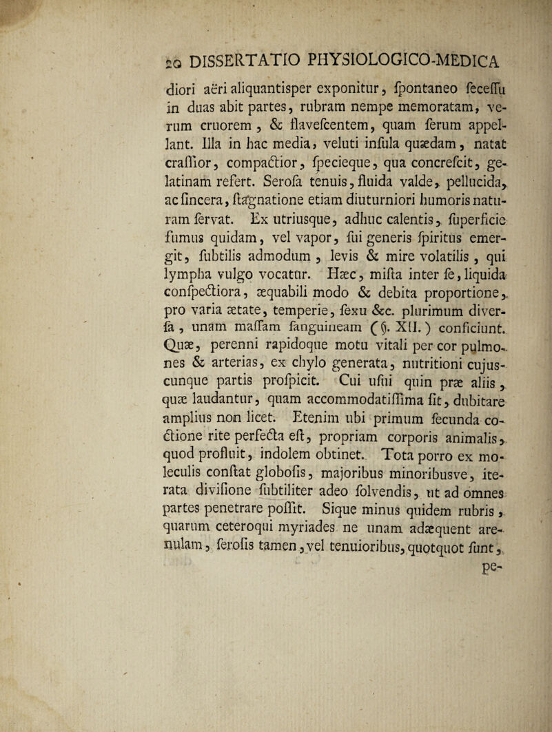 diori acri aliquantisper exponitur, fpontaneo fecefTu in duas abit partes, rubram nempe memoratam, ve¬ rum cruorem , & flavefcentem, quam ferum appel¬ lant. Illa in hac media, veluti infula quaedam, natat craffior, compaftior, fpecieque, qua concrefcit, ge- latinam refert. Serofa tenuis, fluida valde, pellucida, ac fincera, ftagnatione etiam diuturniori humoris natu¬ ram fervat. Ex utriusque, adhuc calentis, fuperficie fumus quidam, vel vapor, fui generis fpiritus emer¬ git, fubtilis admodum , levis & mire volatilis , qui lympha vulgo vocatur. Haec, mifla inter fe,liquida confpediiora, aequabili modo & debita proportione, pro varia aetate, temperie, fexu &c. plurimum diver- fa , unam maflam fanguiaeam 0. XII.) conficiunt. Quae, perenni rapidoque motu vitali per cor pulmo-, nes & arterias, ex chylo generata, nutritioni cujus- cunque partis profpicit. Cui ufui quin prae aliis, quae laudantur, quam accommodatiflima fit, dubitare amplius non licet. Etenim ubi primum fecunda co- dtione rite perfe&a eft, propriam corporis animalis, quod profluit, indolem obtinet. Tota porro ex mo- leculis conflat globofis, majoribus minoribusve, ite¬ rata divifione fubtiliter adeo folvendis, ut ad omnes partes penetrare poflit. Sique minus quidem rubris, quarum ceteroqui myriades ne unam adaequent are¬ nulam, ferofis tamen,vel tenuioribus,quotquot funt, ; ' pe-