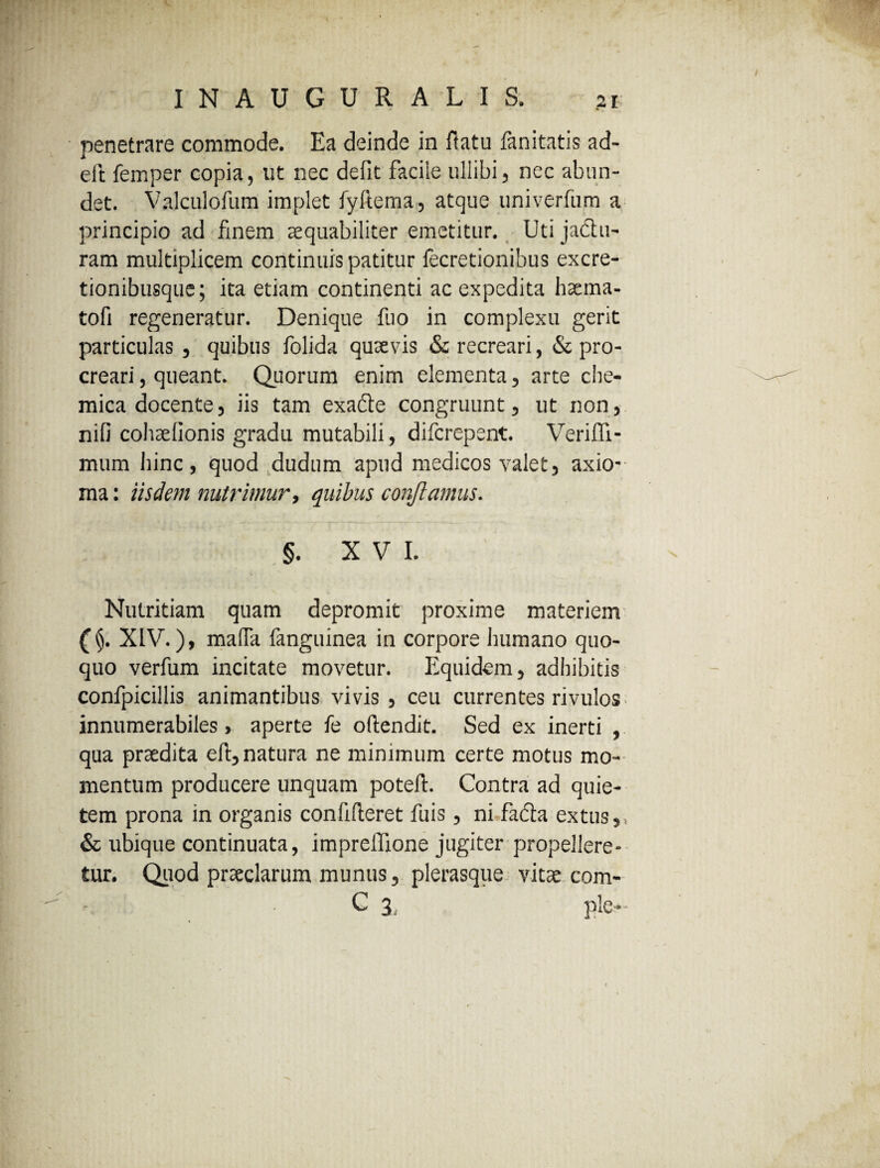 penetrare commode. Ea deinde in flatu fanitatis ad- eit femper copia, ut nec defit facile ullibi, nec abun¬ det. Valculofum implet fyllema, atque univerfum a principio ad finem aequabiliter emetitur. Uti jadu- ram multiplicem continuis patitur fecretionibus excre- tionibusque; ita etiam continenti ac expedita haema- tofi regeneratur. Denique fuo in complexu gerit particulas , quibus folida quaevis & recreari, & pro¬ creari , queant. Quorum enim elementa, arte clie- mica docente, iis tam exade congruunt, ut non, nifi cohaefionis gradu mutabili, difcrepent. Veriffi- mum Ifinc, quod dudum apud medicos valet, axio¬ ma : iisdem nutrimur, quibus conflamus. §. XVI. Nutritiam quam depromit proxime materiem (§. XIV.), mafia fanguinea in corpore humano quo¬ quo verfum incitate movetur. Equidem, adhibitis confpicillis animantibus vivis , ceu currentes rivulos innumerabiles, aperte fe oftendit. Sed ex inerti , qua praedita eft, natura ne minimum certe motus mo¬ mentum producere unquam poteft. Contra ad quie¬ tem prona in organis confideret fuis, ni fada extus, & ubique continuata, impreffione jugiter propellere¬ tur. Quod praeclarum munus, plerasque vitae com- C 3 ple-