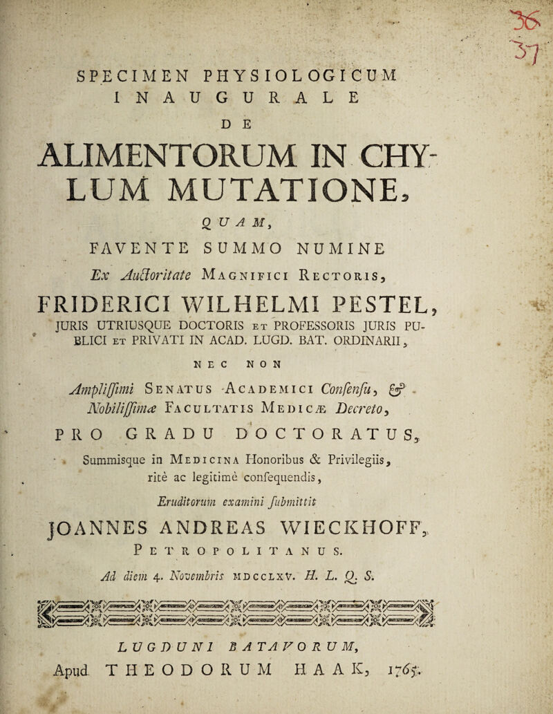 SPECIMEN PHYSIOLOGICUM 1NAUGURALE D E ALIMENTORUM IN CHY- LUM MUTATIONE, t QUAM, FAVENTE SUMMO NUMINE Ex Ancior it at e Magnifici Rectoris, FRIDERICI WILHELMI PESTEL, JURIS UTRIUSQUE DOCTORIS et PROFESSORIS JURIS PU¬ BLICI et PRIVATI IN ACAD. LUGD. BAT. ORDINARII, NEC NON Ampli (fimi S e n at u s -Academici Confenfu, £j? . Nohilijjima Facultatis M edic /e Decreto, PRO GRADU DOCTO RATUS, Summisque in Medicina Honoribus & Privilegiis, rite ac legitime confequendis, Eruditorum examini fubmittit JOANNES AND REAS WIECKHOFF, Petropolitanus. Ad diem i. Novembris mdcclxv. H. L. 0. S. LUGDUNI BATAVORUM, Apud THEODORUM H A A K, i?6%