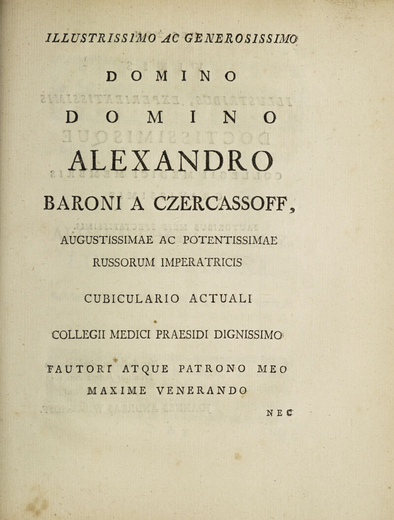 ILLUSTRISSIMO AC GENEROSISSIMO ( DOMINO ~ « r ' r ^ T T‘ ‘ '* ** rr < • «■ r~r * •• — - v DOMINO ALEXANDRO i- ** ^ A v- ~ ■-■• •• -* «4 w .. ..I i c . . . ,) BARONI A CZERCASSOFF, 5 t * i ■ • ■ »• n 'v >- * . * .* y - T- 4 - ^ % Ksi- ^ ^ A I > • . « AUGUSTISSIMAE AC POTENTISSIMAE RUSSORUM IMPERATRICIS CUBICULARIO ACTUALI S COLLEGII MEDICI PRAESIDI DIGNISSIMO- FAUTORT ATQUE PATRONO MEO MAXIME VENERANDO NEC