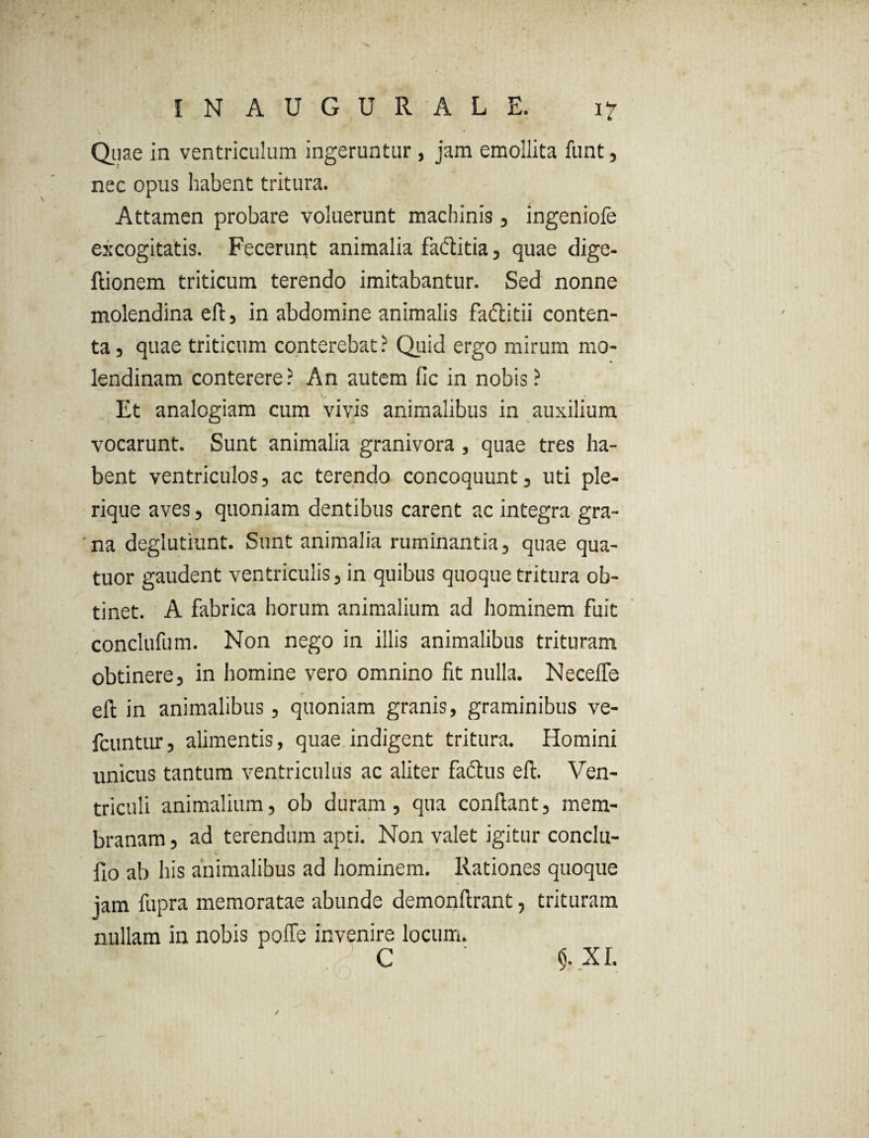 ib Quae in ventriculum ingeruntur , jam emollita funt, nec opus habent tritura. Attamen probare voluerunt machinis, ingeniofe excogitatis. Fecerunt animalia faditia, quae dige- ftionem triticum terendo imitabantur. Sed nonne molendina eft, in abdomine animalis faftitii conten¬ ta , quae triticum conterebat ? Quid ergo mirum mo- lendinam conterere ? An autem lic in nobis ? Et analogiam cum vivis animalibus in auxilium vocarunt. Sunt animalia granivora, quae tres ha¬ bent ventriculos, ac terendo concoquunt, uti ple- rique aves, quoniam dentibus carent ac integra gra¬ na deglutiunt. Sunt animalia ruminantia, quae qua- tuor gaudent ventriculis, in quibus quoque tritura ob¬ tinet. A fabrica horum animalium ad hominem fuit conclufum. Non nego in illis animalibus trituram obtinere, in homine vero omnino fit nulla. Necelfe eft in animalibus, quoniam granis, graminibus ve- fcuntur, alimentis, quae indigent tritura. Homini unicus tantum ventriculus ac aliter factus eft. Ven¬ triculi animalium, ob duram, qua conftant, mem¬ branam , ad terendum apti. Non valet igitur conclu- fio ab his animalibus ad hominem. Rationes quoque jam fupra memoratae abunde demonftrant, trituram nullam in nobis poffe invenire locum. C ' $. XI.