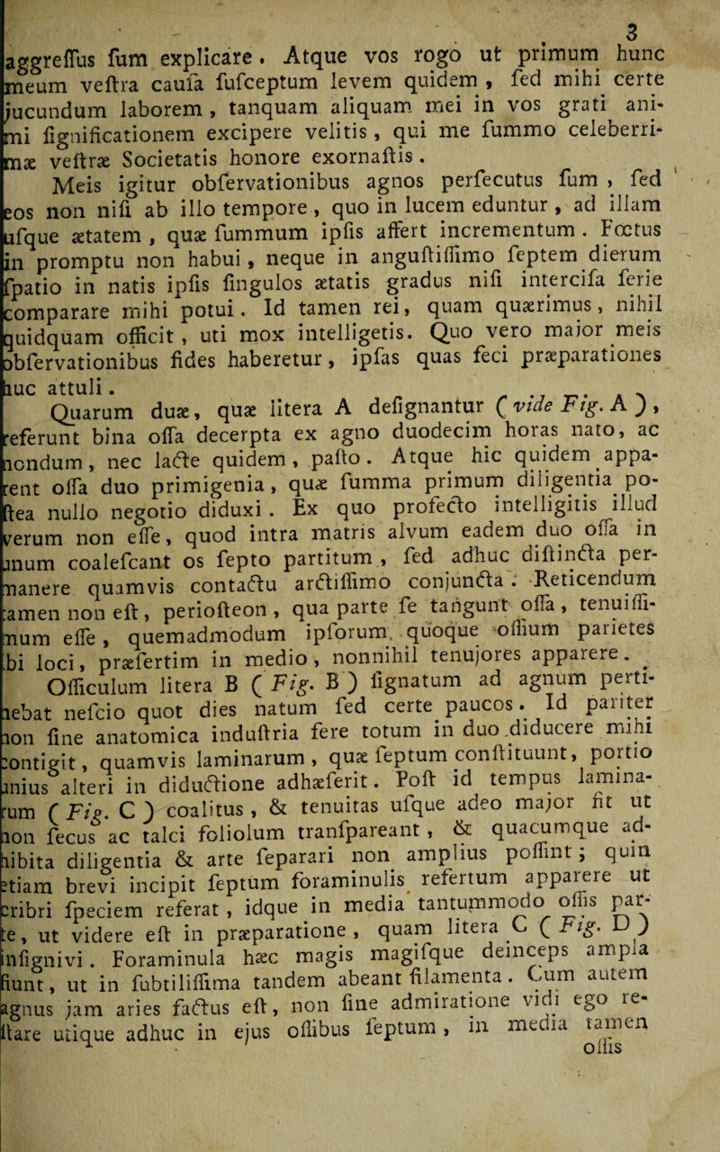 aggreflus fum explicare. Atque vos rogo ut primum hunc meum veftra caufa fufceptum levem quidem , fed mihi certe jucundum laborem , tanquam aliquam mei in vos grati ani¬ mi fignificationem excipere velitis, qui me fummo celeberri¬ ma veftne Societatis honore exornaftis. Meis igitur obfervationibus agnos perfecutus fum , fed os non nifi ab illo tempore , quo in lucem eduntur ^ ad illam ufque jetatem , qua: fummum ipfis affert incrementum . Foetus in promptu non habui, neque in anguflilfimo feptem dierum fpatio in natis ipfis fingulos aetatis gradus nifi intercifa ferie comparare mihi potui. Id tamen rei, quam quaerimus, nihil ruidquam officit , uti mox intelligetis. Quo vero maior meis abfervationibus fides haberetur, ipfas quas feci praeparationes iuc attuli. ^ Quarum duae, quae iitera A defignantur (vtdeFig.A), 'eferunt bina offa decerpta ex agno duodecim hoias nato, ac lendum , nec larte quidem, pafio. Atque hic quidem appa- ent offa duo primigenia, quae fumma primum diligentia po¬ lea nullo negotio diduxi . Ex quo proferto intelligitis^illud terum non effe, quod intra matris alvum eadem duo ora in mum coalefcant os fepto partitum , fed adhuc diftinrta per- nanere quamvis contartu arrtiflxmo conjunrta . Reticendum amennoneft, periofteon , qua parte fe tangunt offa, tenuiffi- num efle, quemadmodum ipforum. quoque offium pariete» bi loci, prsefertim in medio, nonnihil tenujores apparere. . Officulum Iitera B ( Fig. B ) lignatum ad agnum pertt- lebat nefeio quot dies natum fed certe paucos. Id pariter ion fine anatomica induftria fere totum m duo .diducere mihi ontigit, quamvis laminarum, quae feptum conftituunt, portio mius alteri in didurtione adhafferit. Poft id tempus lamina- um ( Fip. C Vcoalitus, & tenuitas ufque adeo major nt ut ion fecus ac talci foliolum tranfpareant , & quacumque ad- libita diligentia & arte feparari non amplius poflmt; quin tiam brevi incipit feptum foraminulis refertum apparere ut iribri fpeciem referat , idque in media tantummodo offis par- e, ut videre eft in praeparatione, quam Iitera C Qrig. u ) nfignivi. Foraminula hxc magis magifque deinceps ampia iunt , ut in fubtiliffima tandem abeant filamenta. Cum autem gnus jam aries fartus eft, non fine admiratione vi i e&o le lare utique adhuc in ejus oilibus feptum , in media tamen