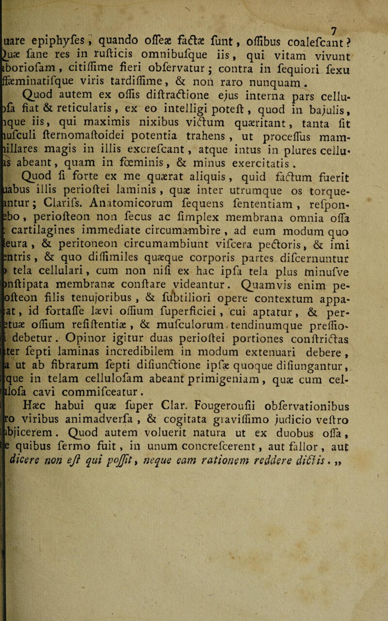 nare epiphyfes, quando ofleae fadae funt, offibus coalefcant ? £uae fane res in rufticis omnibufque iis, qui vitam vivunt iboriofam, citiffime fieri obfervatur; contra in fequiori fexu ffaeminatifque viris tardiffime, & non raro nunquam. Quod autem ex offis diftradione ejus interna pars cellu- )fa fiat & reticularis, ex eo intelligi poteft, quod in bajulis, ique iis, qui maximis nixibus vidum quaeritant, tanta fit lufculi flernomafloidei potentia trahens , ut proceffus mam- fillares magis in illis excrefcant, atque intus in plures cellu* is abeant, quam in foeminis, & minus exercitatis. Quod fi forte ex me quaerat aliquis, quid fadum fuerit uabus illis perioftei laminis , quae inter utrumque os torque- intur; Clarifs. Anatomicorum fequens fententiam , refpon- ebo, periofteon non fecus ac fimplex membrana omnia ofla : cartilagines immediate circuma-mbire, ad eum modum quo leura , & peritoneon circumambiunt vifcera pedoris, & imi nitris, & quo diffimiles quaeque corporis partes difcernuntur > tela cellulari, cum non nifi ex hac ipfa tela plus minufve mftipata membranae conflare videantur. Quamvis enim pe- ofteon filis tenujoribus , & fubtiliori opere contextum appa- at, id fortafie laevi offium fuperficiei , cui aptatur, & per- etuae offium refiflentiae, & mufculorum, tendinumque preffio* i debetur. Opinor igitur duas perioilei portiones conllridas ter fepti laminas incredibilem in modum extenuari debere , a ut ab fibrarum fepti difiunclione ipfae quoque difiungantur, que in telam cellulofam abeant primigeniam, quae cum cel- ilofa cavi commifceatur. Haec habui quae fuper Clar. Fougeroufii obfervationibus ro viribus animadverfa , & cogitata graviffimo judicio veftro ibjicerem. Quod autem voluerit natura ut ex duobus offa, e quibus fermo fuit, in unum concrefcerent, aut fallor, aut dicere non eji qui pojjit, neque eam rationem reddere didi is. „