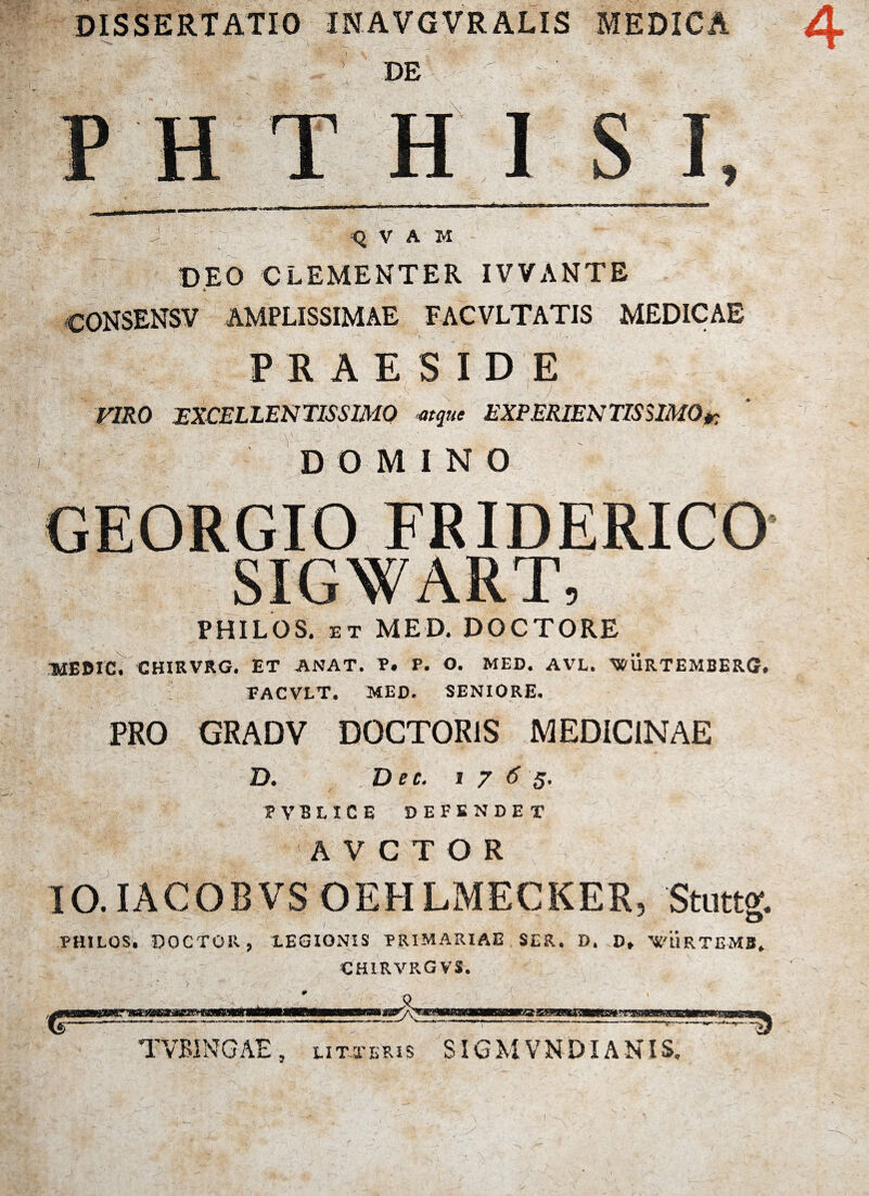 DISSERTATIO INAVGVRALIS MEDICA DE H i «i -1.'.. Q V A M DEO CLEMENTER IVVANTE CONSENSV AMPLISSIMAE FACVLTATIS MEDICAE PRAESIDE VIRO EXCELLENTISSIMO atque EXPERIENTIS SIMO»: DOMINO GEORGIO FRIDERICO SIGWART, PHILOS. et MED. DOCTORE TUEDIC. CHIRVRG. ET ANAT. P. P. O. MED. AVL. MPURTEMBERG. FACVLT. MED. SENIORE. PRO GRADV DOCTOR1S MEDICINAE D. Dec. 1765. PVBLICE DEFENDET A V C T O R IO.IACOBVS OEHLMECKER, Stuttg. PHILOS. DOCTOR, LEGIONIS PRIMARIAE SER. D. D, WURTEMB. CHIRVK.GVS. TVBINGAE, litteris SIGMVNDIANIS.