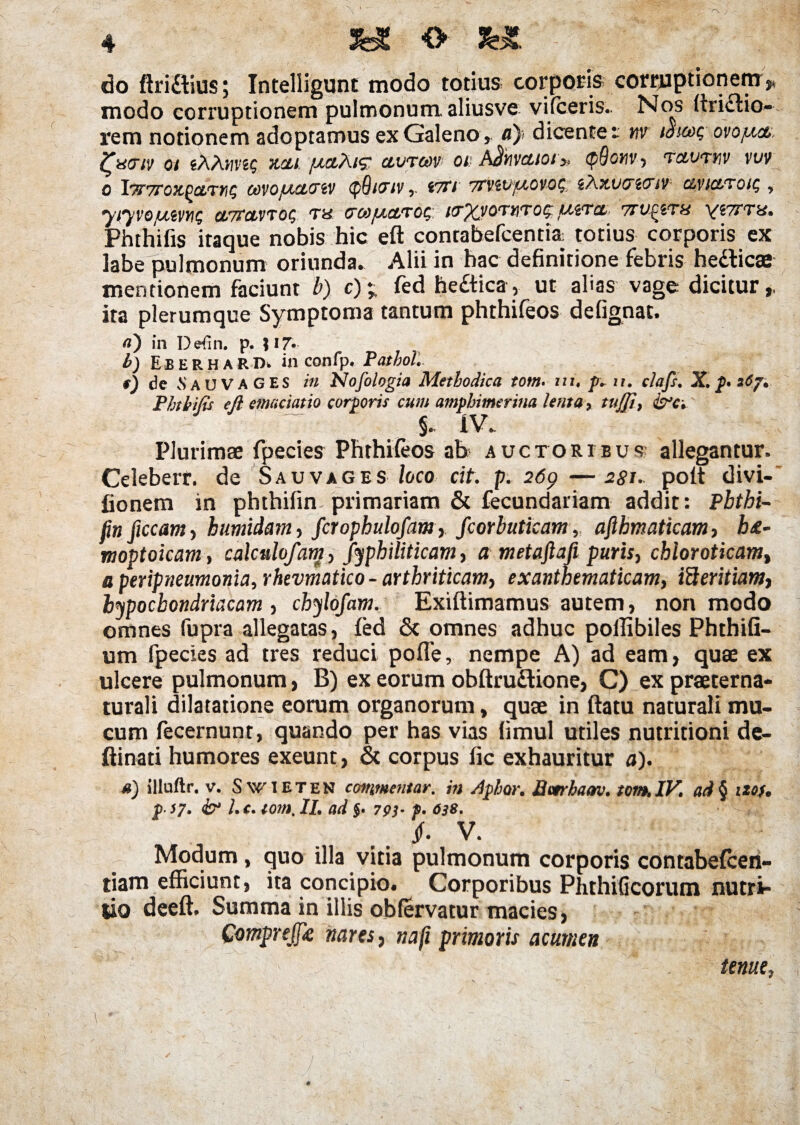 do ftri&ius; Intelligunt modo totius corporis corruptionem> modo corruptionem pulmonum, aliusve vilceris. Nos ^ri£tio- rem notionem adoptamus ex Galeno, a)< dicente t w toseog ovojict ^acriv oi jAAhvs? acLt jaciAi<? ctvtoov oi: A^hvcttoi» <p9onv ■> tcivtuv vuv O l7T7rOX-^CtTtiQ COVOJACHTiV <p9l<TlV<7Tl TTViVJAOVOS, i'AX.VO~i<JtV CIVICtTQiC, , 'yfyVOUiVYlQ CLTTOLVTOC, TU COOJACtTOS ((TjQIOTUTOS JAiTCt 7tUfiTU yiTTTH. Phthifis itaque nobis hic eft contabefcentia totius corporis ex labe pulmonum oriunda» Alii in hac definitione febris hedlicse mentionem faciunt b) c); fed he£tica, ut afias vage dicitur,, ita plerumque Symptoma tantum phthifeos defignat. a) in Dedn. p. Ji 7* b) EbERHARDi in confp. PathoL f) de vS AU VAGES in Nofologia Methodica tom. nu p* n. clafs. X. p* 26j. Phtbitis eft emaciatio corporis cum amphimerina lenta ? tuffi, ~~ S* iv. Plurimae fpecies Phthifeos ah auctoribus- allegantur. Celeberr. de Sauvages loco cit. p. 26p —agn poft divi- fionem in phthifin primariam & fecundariam addit: Pbthi- jin ficcam , humidam, fcrophulofam, fcorbuticam, afthmaticam, h&- moptoicam , calculofam, Jyphiliticam, a metaftafi puris, cbloroticam, a peripneumonia, rhevmatico - arthriticam, exanthematicam, ifteritiam, hypochondriacam , chylofam. Exiftimamus autem, non modo omnes fupra allegatas, fed & omnes adhuc pollibiles Phthifi- um fpecies ad tres reduci pofle, nempe A) ad eam, quae ex ulcere pulmonum, B) ex eorum obftru&ione, C) ex praeterna- turali dilatatione eorum organorum, quae in ftatu naturali mu¬ cum fecernunt, quando per has vias limul utiles nutritioni de- ftinati humores exeunt, & corpus fic exhauritur a). a) illuftr. v. S wieten commentar, in A'pior. Bctrbaav. tom, IV. ari § tzof. $ }7. & l. c, tom. II. ad $. 79)- f. 638. §. V. Modum, quo illa vitia pulmonum corporis contabefcen- tiam efficiunt, ita concipio. Corporibus Phthificorum nutri¬ tio deeft. Summa in illis oblervatur macies, Compreffie nares, nafi primoris acumen s>r. tenue,