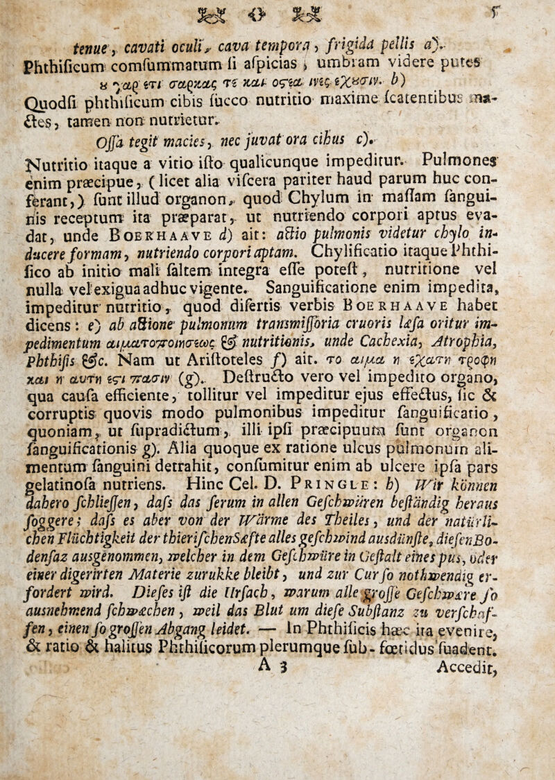 tenue, cavati oculi* cava tempora , frigida pellis a).- Phthificum comfummattfm ii' afpicias > umbram viaere putes « •'.affiTt aa^zctg te zcti oqia, b) Quodfi phthificum cibis (iicco nutritio maxime (catentibus sna- iteSj tamen non nutrietur» ' ^ Offa tegit macies , nec juvat ora cibus c). Nutritio itaque a vitio ifto qualicunque impeditur. Pulmones enim praecipue, (licet alia vifcera pariter haud parum huc con¬ ferant,) funt illud organon». quod Chylum in mafiam fangui- riis receptum ita praeparat, ut nutriendo corpori aptus eva¬ dat, unde Boekhaave d) ait: aBio pulmonis videtur chylo in- ducere formam, nutriendo corpori aptam. Chylificatio itaque Phthi- iico ab initio mali (altem; integra effe poteft , nutritione vel nulla veiexigua adhuc vigente. Sanguificatione enim impedita, impeditur nutritio, quod difertis verbis Boerhaave habet dicens: ej ab aBione pulmonum transmijjoria cruoris Ufa oritur im¬ pedimentum cti/uuiT07romtTicoc nutritionisj unde Cachexia, Atrophia, Phthifis &c. Nam ut Arilloteles /) ait. ao aifxct n eXam rgoqn xai n avfti i<rt rrctaiy (gj.. Deftru&o vero vel impedito organo, qua caufa efficiente, tollitur vel impeditur ejus effedus, (ic & corruptis quovis modo pulmonibus impeditur fanguificario, quoniam, ut fupradidlumilli ipfi praecipuufn ffint organon fanguificationis gj. Alia quoque ex ratione ulcus pulmonum ali¬ mentum fanguini detrahit, confutuitur enim ab ulcere ipfa pars gelatinofa nutriens. Hinc Cei. D. Pringle : h) TVir konnen dahero fchliejjen, dafs das ferum in allen Gefchmiiren beftdndig herous foggere; dafs es aber von der Warme des Theiles, und der naturU-- cben Fluchtigkeit der thkrifchenS<efte alles gefchmnd ausdiinfletdiefenBo- denfaz ausgenommen, mlcher in dem Gefihrpiire in Geftalt einespus, uder einer digerirten Materie zurukke bleibt, und zur Curfo nothmndig er- fordert wird. Diefes ift die llrfacb, warum alie grojje Gefchrpxre /o ausnehmend fchu>£chen, weil das Blut um diefe Subfianz zu verfchaf- fen, einen fogroffen Abgang leidet. — ln Phthificis haec ita evenire, & ratio & halitus Phrhificorum plerumque fub- foetidusTuadent.