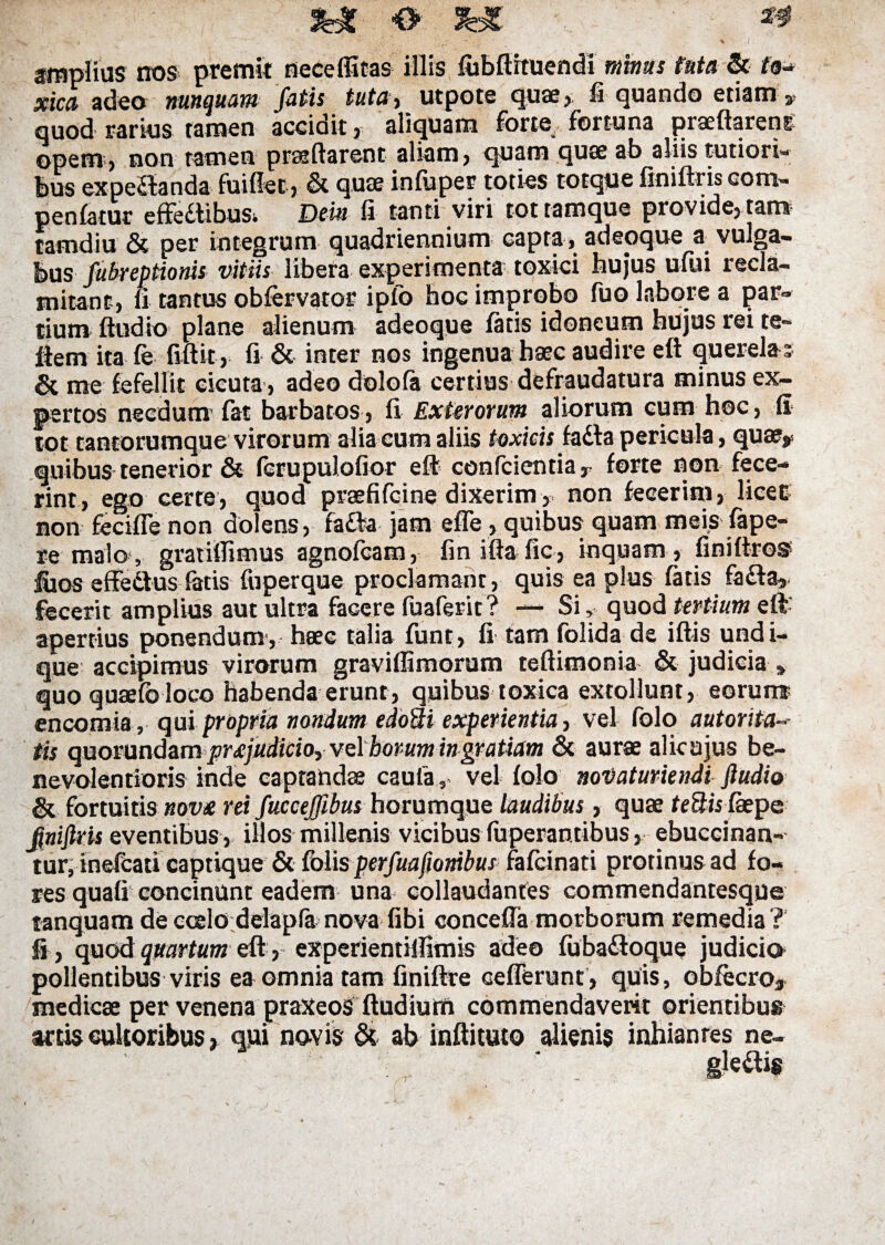 amplias nos premit neceffitas illis fubdituendi minus tuta & fo- xica adeo nunquam fatis tuta, utpote quae, fi quando etiam v quod rarius tamen accidit, aliquam forte fortuna praedarent opem, non tamen praedarent aliam, quam quae ab aliis tutiori¬ bus expeSanda fuiffet, & quee infuper toties totque finidris oom- penfatur effettibus. Dem fi tanti viri tottamque provide, tam tamdiu & per integrum quadriennium capta, adeoque a vulga- bus fubreptionis vitiis libera experimenta toxici hujus ufui recla¬ mitant, fi tantus obfervator ipfo hoc improbo fuo labore a par¬ tium dudio plane alienum adeoque fatis idoneum hujus rei te» dem ita fe fidit , fi & inter nos ingenua haec audire ed querelas & me fefellit cicuta', adeo dolofa certius defraudatura minus ex¬ pertos necdum1 fat barbatos, fi Exterorum aliorum cum hoc, fi tot tantorumque virorum alia cum aliis toxicis fadla pericula, quae* quibus tenerior & fcrupulofior ed confcientia, forte non fece¬ rint, ego certe, quod praefifcine dixerim, non fecerim, licet non fecifie non dolens, fafta jam ede, quibus quam meis fape- re mata , gratifTimus agnofcam, finida fic, inquam , finidro® fiios effedlus fatis fuperque proclamant, quis ea plus fatis fadfa, fecerit amplius aut ultra facere fuaferit? — Si, quod tertium eft apertius ponendum, haec talia funt, fi tam folida de idis undi¬ que accipimus virorum gravidimorum tedimonia & judicia * quo quaefb loco habenda erunt, quibus toxica extollunt, eorun® encomia, qui propria nondum edoSi experientia, vel folo autorita-• tis quorundam pr<£]udicioyve.\homm ingratiam & aurae alicajus be¬ nevolentioris inde captandae caufa, vel folo noVaturiendi ftudio & fortuitis novx rei fuccejfibus horumque laudibus, quae tettis faepe finiftris eventibus, illos millenis vicibus fuperantibus, ebuceinan- tur, inefcati captique & {blis perfuafionibus fafcinati protinus ad fo¬ res quali concinunt eadem una collaudantes commendantesque tanquam deccelo delapfa nova fibi conceda morborum remedia? fi , quod quartum ed, experientilfimis adeo fuba&oque judicia pollentibus viris ea omnia tam finidre cederunt, quis, obfecro, medicae per venena praxeos dudiutfi commendaverit orientibus artis cultoribus» qui novis & ab indituto alienis inhianres ne¬ glegis