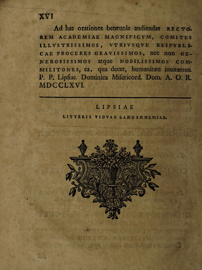 \ l XVI .~~ /;;v ‘ f Ad has orationes beneuole audiendas recto¬ rem ACADEMIAE MAGNIFICVM, COMITES 1LLVS TRIS S IMOS , VTRIVSQVE REIPVBLI- CAE PROCERES GRAVISSIMOS, nec nOll GE¬ NEROSISSIMOS atque nobilissimos com¬ militones, ea, qua decet, humanitate inuitamus. P. P. Lipfiae. Dominica Mifericord. Dom. A. O. R. MDCCLXVI. L I P S I A E LITTERIS VIDVAE LANGENHEMIAE.