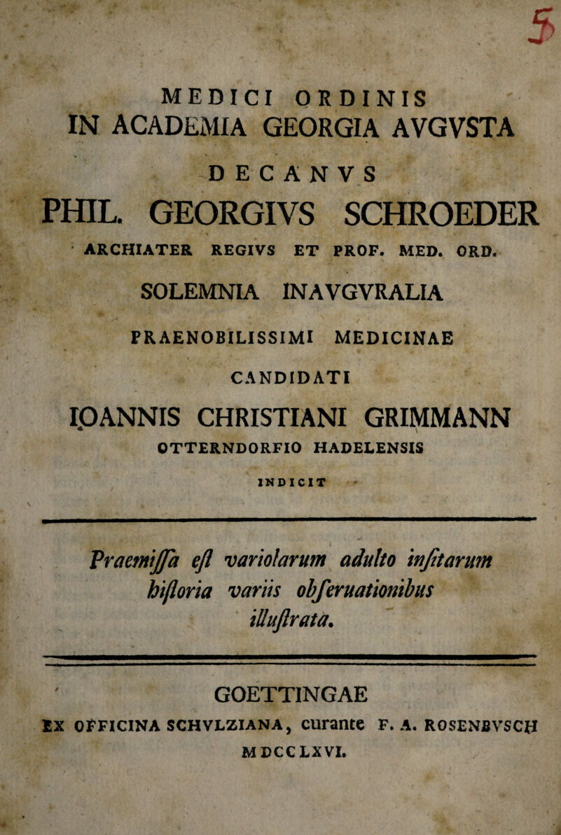 • • Vr C MEDICI ORDINIS IN ACADEMIA GEORGIA AVGVSTA » * ' D E C A N V S PHIL. GEORGIVS SCHROEDER \ • ARCHIATER REGIVS ET PROF. MED. ORD. SOLEMNIA INAVGVRALIA PRAENOBILISSIMI MEDICINAE CANDIDATI I.OANNIS CHRISTIANI GRIMMANN OTTERNDORFIO HADELENSIS INDICIT Praetnijfa eft variolarutn adulto injitarum hifloria variis obferuationibus iUuftrata. GOETTINGAE Ex officina schvlziana, curante F. A. rosenbvsch MDCCLXVI.