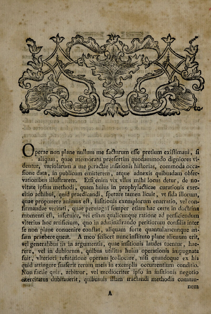 t r' ■ . *• (Operae non plane nullum me fadlurum efie pretium exiftimaiu, fi • aliquas, quae memoratu praefertim quodammodo digniores vi¬ dentur, variolarum a me pefa&ac infltionis hifiorias, commoda occa- fione data, in publicum emitterem , atque adnexis quibusdam obfer- vationibus illufirarem. Et fi enim vix vllus mihi locus detur, de no- vifate ipfius methodi, quam huius in prophyladlicae curationis exer¬ citio adhibui, quid praedicandi, fperare tamen licuit, vt fida illorum, quae proponere animus efi, Infitionis exemplorum enarratio, vel con¬ firmandae veritati, quae permagni lemper etiam hac certe in dodirina momenti efi, inferture, vel etiam qualicunque ratione ad perficiendum vlterius hoc artificium, quo in adminifirando peritiorum confilia inter fe non plane conuenire confiat, aliquam forte quantulamcunque an- fam praebere queat. A meo fcilicet nunc infiituto plane alienum erit, vel generalibus iis in argumentis, quae infitionis laudes tuentur, hae- fere, vel in dubiorum, quibus utilitas huius operationis impugnata fuit, vlteriori refutatione operam [collocare, nifi quandoque ex his quid attingere fuaferit rerum meis in exemplis occurrentium conditio. Noti facile quis, arbitror, vel mediocriter ipfo in infitionis negotio exercitatus dubifauerit, quibusuis illam tradlandi metliodis commu¬ nem A