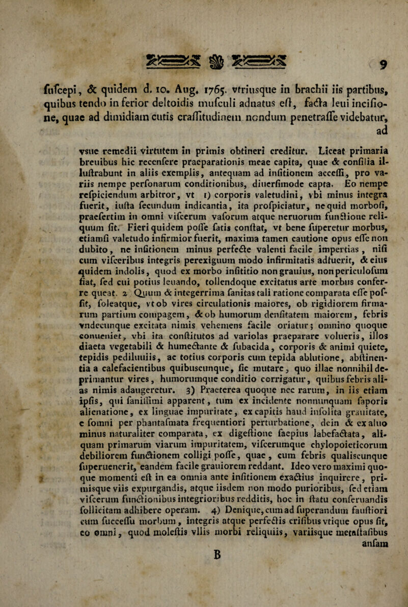 fufcepi, Sc quidem cl. io. Aug, 1765. vfriusque in brachii iis partibus, quibus tendo inferior deltoidis mufcuii adnatus efl, fa<f!a leui incifio- ne, quae ad dimidiam cutis craffitudinem nondum penetrafle videbatur, ad vsue remedii virtutem in primis obtineri creditur. Liceat primaria breuibus hic recenfere praeparationis meae capita, quae & confilia il- luftrabunt in aliis exemplis, antequam ad infitionem accelfi, pro va¬ riis nempe perfonarum conditionibus, diuerfimode capta. Eo nempe refpiciendum arbitror, vt 1) corporis valetudini, vbi minus integra fuerit, iufta fecundum indicantia, ita profpiciatur, ne quid morbofi, praefertim in omni vifcerum vaforum atque neruorum funflione reli¬ quum fit. Fieri quidem pofie fatis confiat, vt bene fuperetur morbus, etiamfi valetudo infirmior fuerit, maxima tamen cautione opus efie non dubito, ne infitionem minus perfe&e valenti facile impertias , nifi cum vifceribus integris perexiguum modo infirmitatis adfuerit, & eius quidem indolis, quod ex morbo infititio nongrauius, nonpericulofum fiat, fed cui potius leuando, toilendoque excitatus arte morbus confer¬ re queat. 2 Quum & integerrima fanitas tali ratione comparata efie pof- fit, foleatque, vtob vires circulationis maiores, ob rigidiorem firma¬ rum partium compagem, &ob humorum denfitatem maiorem, febris vndecunque excitata nimis vehemens facile oriatur; omnino quoque conueniet, vbi ita conftitutos ad variolas praeparare volueris, illos diaeta vegetabili & hume&ante & fubacida, corporis & animi quiete, tepidis pediluuiis, ac totius corporis cuin tepida ablutione, abftinen- tia a calefacientibus quibuscunque, fic mutare, quo illae nonnihil de¬ primantur vires, humorumque conditio corrigatur, quibus febris ali¬ as nimis adaugeretur. 3) Praeterea quoque nec rarum, in iis etiam ipfis, qui faniflimi apparent, tum ex incidente nonnunquam faporis alienatione, ex linguae impuritate, ex capitis haud infolita grauitate, c fomni per phantafmata frequentiori perturbatione, dein & exaluo minus naturaliter comparata, ex digeftione faepius labcfa&ata, ali¬ quam primarum viarum impuritatem, vifcerumque chylopoieticorum debiliorem fun&ionem colligi pofie, quae, cum febris qualiscunque fuperuenerit, eandem facile grauiorem reddant. Ideo vero maximi quo¬ que momenti eft in ea omnia ante infitionem exa&ius inquirere, pri¬ misque viis expurgandis, atque iisdem non modo purioribus, fed etiam vifcerum fun&ionibus integrioribus redditis, hoc in fiatu conferuandis follicitam adhibere operam. 4) Denique, cum ad fuperandum fauftiori cum fuccelfu morbum, integris atque perfeftis erilibus vtique opus fit, co omni, quod moleftis vilis morbi reliquiis, variisque metafiafibus anfain B